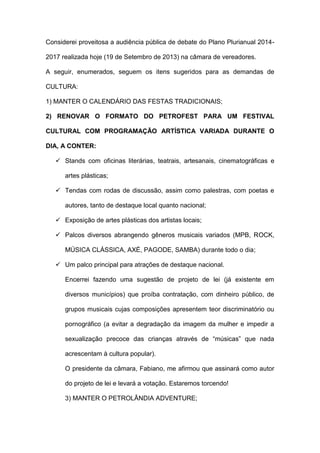 Considerei proveitosa a audiência pública de debate do Plano Plurianual 2014-
2017 realizada hoje (19 de Setembro de 2013) na câmara de vereadores.
A seguir, enumerados, seguem os itens sugeridos para as demandas de
CULTURA:
1) MANTER O CALENDÁRIO DAS FESTAS TRADICIONAIS;
2) RENOVAR O FORMATO DO PETROFEST PARA UM FESTIVAL
CULTURAL COM PROGRAMAÇÃO ARTÍSTICA VARIADA DURANTE O
DIA, A CONTER:
 Stands com oficinas literárias, teatrais, artesanais, cinematográficas e
artes plásticas;
 Tendas com rodas de discussão, assim como palestras, com poetas e
autores, tanto de destaque local quanto nacional;
 Exposição de artes plásticas dos artistas locais;
 Palcos diversos abrangendo gêneros musicais variados (MPB, ROCK,
MÚSICA CLÁSSICA, AXÉ, PAGODE, SAMBA) durante todo o dia;
 Um palco principal para atrações de destaque nacional.
Encerrei fazendo uma sugestão de projeto de lei (já existente em
diversos municípios) que proíba contratação, com dinheiro público, de
grupos musicais cujas composições apresentem teor discriminatório ou
pornográfico (a evitar a degradação da imagem da mulher e impedir a
sexualização precoce das crianças através de “músicas” que nada
acrescentam à cultura popular).
O presidente da câmara, Fabiano, me afirmou que assinará como autor
do projeto de lei e levará a votação. Estaremos torcendo!
3) MANTER O PETROLÂNDIA ADVENTURE;
 