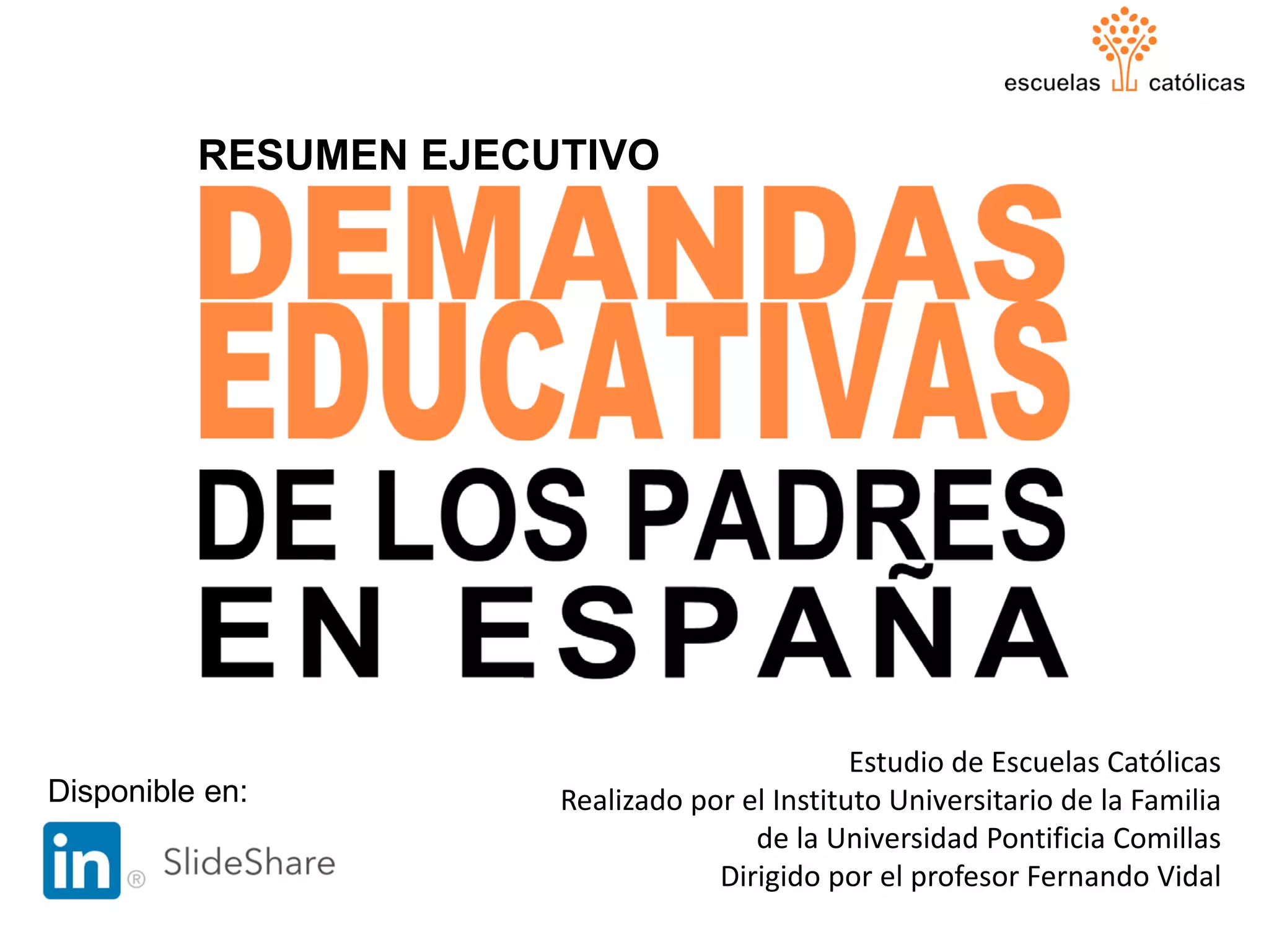 DEMANDAS EDUCATIVAS
DE LOS PADRES EN ESPAÑA
RESUMEN EJECUTIVO
1
Estudio de Escuelas Católicas
Realizado por el Instituto Universitario de la Familia
de la Universidad Pontificia Comillas
Dirigido por el profesor Fernando Vidal
Disponible en:
 