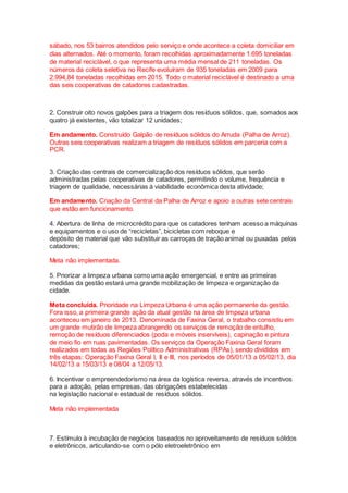 sábado, nos 53 bairros atendidos pelo serviço e onde acontece a coleta domiciliar em
dias alternados. Até o momento, foram recolhidas aproximadamente 1.695 toneladas
de material reciclável, o que representa uma média mensal de 211 toneladas. Os
números da coleta seletiva no Recife evoluíram de 935 toneladas em 2009 para
2.994,84 toneladas recolhidas em 2015. Todo o material reciclável é destinado a uma
das seis cooperativas de catadores cadastradas.
2. Construir oito novos galpões para a triagem dos resíduos sólidos, que, somados aos
quatro já existentes, vão totalizar 12 unidades;
Em andamento. Construído Galpão de resíduos sólidos do Arruda (Palha de Arroz).
Outras seis cooperativas realizam a triagem de resíduos sólidos em parceria com a
PCR.
3. Criação das centrais de comercialização dos resíduos sólidos, que serão
administradas pelas cooperativas de catadores, permitindo o volume, frequência e
triagem de qualidade, necessárias à viabilidade econômica desta atividade;
Em andamento. Criação da Central da Palha de Arroz e apoio a outras sete centrais
que estão em funcionamento.
4. Abertura de linha de microcrédito para que os catadores tenham acesso a máquinas
e equipamentos e o uso de “recicletas”, bicicletas com reboque e
depósito de material que vão substituir as carroças de tração animal ou puxadas pelos
catadores;
Meta não implementada.
5. Priorizar a limpeza urbana como uma ação emergencial, e entre as primeiras
medidas da gestão estará uma grande mobilização de limpeza e organização da
cidade.
Meta concluída. Prioridade na Limpeza Urbana é uma ação permanente da gestão.
Fora isso, a primeira grande ação da atual gestão na área de limpeza urbana
aconteceu em janeiro de 2013. Denominada de Faxina Geral, o trabalho consistiu em
um grande mutirão de limpeza abrangendo os serviços de remoção de entulho,
remoção de resíduos diferenciados (poda e móveis inservíveis), capinação e pintura
de meio fio em ruas pavimentadas. Os serviços da Operação Faxina Geral foram
realizados em todas as Regiões Político Administrativas (RPAs), sendo divididos em
três etapas: Operação Faxina Geral I, II e III, nos períodos de 05/01/13 a 05/02/13, dia
14/02/13 a 15/03/13 e 08/04 a 12/05/13.
6. Incentivar o empreendedorismo na área da logística reversa, através de incentivos
para a adoção, pelas empresas, das obrigações estabelecidas
na legislação nacional e estadual de resíduos sólidos.
Meta não implementada
7. Estímulo à incubação de negócios baseados no aproveitamento de resíduos sólidos
e eletrônicos, articulando-se com o pólo eletroeletrônico em
 