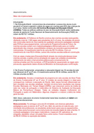 desenvolvimento.
Meta não implementada.
_______________________________________________________________
EDUCAÇÃO
1. Na Educação Infantil, compromisso de universalizar o acesso dos alunos à pré-
escola (4 e 5 anos) e garantir a oferta de vagas em creches para 50% das crianças de
0 a 3 anos. Serão construídos 42 Centros Municipais de Educação Infantil
(CEMEIs). Todas as políticas públicas do eixo da Educação Infantil serão viabilizadas
através de aporte do Fundo Nacional de Desenvolvimento da Educação (FNDE) da
ordem de R$ 78,7 milhões;
Em andamento. A Prefeitura do Recife construiu dez creches-escolas nesta gestão,
ofertando mais de 1.300 vagas para estudantes de 0 a 5 anos. As unidades de ensino
são construídas dentro do novo padrão de qualidade estrutural e pedagógico adotado
pela PCR em seus equipamentos, como parte do Programa Escola do Futuro. As
creches-escolas contam com material pedagógico diferenciado para um melhor
aprendizado das crianças, acessibilidade e preparo da merenda supervisionado por
nutricionistas. O investimento total foi de cerca de R$ 19 milhões. Com um
investimento de mais R$ 6 milhões, outras três creches-escolas estão em construção.
Com as vagas criadas para Educação Infantil através da construção dessas novas
creches-escolas, e ações como a ampliação de vagas nas unidades já existentes,
ordenamento de rede e chamamentos públicos para conveniamento de
creches privadas sem fins lucrativos, a PCR acredita ter equacionado as vagas para
pré-escola, aguardando dados oficiais do Ministério da Educação para confirmação.
2. No Ensino Fundamental, universalizar a educação integral nas 34 escolas da rede
que oferecem do 6º ao 9º ano. O investimento será de R$ 34 milhões, sendo R$ 13
milhões oriundos do MEC.
Em andamento. Iniciada a implantação do programa em seis escolas de Anos Finais
do Ensino Fundamental (6º ao 9º ano). O modelo de escola integral é o ideal para
conseguirmos melhorar a educação do Recife. Além desse formato diferenciado ser
bem sucedido nas escolas estaduais, também já vimos bons resultados nas nossas
Escolas Municipais em Tempo Integral (EMTIs), que cresceram acima da média da
rede nas notas de português e matemática do Sistema de Avaliação da Educação
Básica de Pernambuco (Saepe). Todas as unidades integrais melhoraram em
Português e quatro em Matemática. Algumas chegaram a crescer o dobro da média
geral da rede.
Além disso, cada aluno do ensino fundamental nesta faixa receberá um tablet com
programas educacionais.
Meta concluída. Foi entregue cerca de 20 mil tablets com diversos aplicativos
pedagógicos para os alunos do 6º ao 9º ano. Além de usá-los em sala de aula, com
orientação dos professores, os estudantes ainda levam para casa os equipamentos,
que muitas vezes funcionam como instrumento de inclusão digital de toda a família. O
conteúdo pedagógico inclui jogos matemáticos, mapas em 3D, aplicativos de
ortografia, planetário virtual, simulador físico, entre outros. Foram investidos cerca
de R$ 20 milhões na aquisição dos tablets.
 