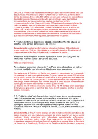 Em 2016, a Prefeitura do Recife também entregou cerca de cinco mil tablets para uso
dos alunos de Anos Iniciais do Ensino Fundamental (1º ao 5º ano), a maioria deles
dentro das escolas. Desse total, 500 tablets são para uso exclusivo dos estudantes da
Educação Especial. Os equipamentos vêm com o software Livox, que facilita a
comunicação de alunos com autismo e paralisia cerebral que tenham
comprometimento da fala. Foram distribuídos 260 equipamentos para estudantes da
rede que poderão levar os tablets para casa, para que o equipamento facilite a
comunicação deles com os familiares, professores e demais alunos, e outros 240
tablets com Livox foram entregues para as escolas que têm salas de recursos
multifuncionais, que é onde os professores especializados em Educação Especial
atendem individualmente os estudantes com deficiência, no contraturno das aulas a
que eles assistem nas turmas regulares, com os demais estudantes.
A Prefeitura também vai disponibilizar acesso à internet sem fio não só para as
escolas, como para as comunidades do entorno.
Em andamento. A atual gestão implantou internet em todas as 309 unidades de
ensino municipais (Wi-fi em 238 unidades e modem 4G nas outras 71 unidades). O
programa Conecta Recife já 119 pontos de conexão em 36 bairros.
Investir nas aulas de inglês e espanhol e preparar os alunos para o programa de
intercâmbio “Ganhe o Mundo”, do Governo do Estado.
Meta não implementada.
As escolas que atendem as crianças do 1º ao 5º ano serão adequadas a um padrão
mínimo de qualidade, com laboratórios, bibliotecas e apoio ao professor;
Em andamento. A Prefeitura do Recife está investindo bastante em um novo padrão
de qualidade da rede municipal de ensino. Com um parque escolar de 309 unidades
educacionais, muitas com infraestrutura deficitária, a atual gestão está aplicando mais
de R$ 86 milhões na construção de 22 novos equipamentos e na requalificação da
rede antiga. Foram entregues dez creches-escolas e cinco escolas. Ainda estão em
construção um total de três creches-escolas e quatro escolas.
Do total de R$ 86 milhões investidos nessa área, R$ 41 milhões foram destinados
à manutenção preventiva e corretiva das mais de 300 escolas, creches e creches-
escolas municipais.
3. O “ProUni Municipal” vai oferecer bolsas de estudos aos alunos e professores da
rede pública para que eles possam estudar em faculdades privadas. Em troca do
abatimento na mensalidade, as instituições de ensino terão descontos no pagamento à
Prefeitura do Imposto Sobre Serviços (ISS). A meta é dobrar de 30% para 60% o
contingente de alunos que consegue acessar o curso superior. Para isso, serão
concedidas cerca de 4.100 bolsas integrais e parciais. O custo do ProUni será R$ 2,05
milhões;
Em andamento. O Prouni Recife abrange um total de 705 beneficiados com bolsas de
estudo integrais em oito instituições privadas de ensino superior em cursos como
medicina, direito, engenharia civil, odontologia, administração, enfermagem,
engenharia mecânica, entre outros. Para acompanhar os alunos bolsistas e
proporcionar o desenvolvimento profissional, acadêmico e pessoal deles, a Secretaria
de Juventude e Qualificação Profissional da Prefeitura do Recife criou o programa
 