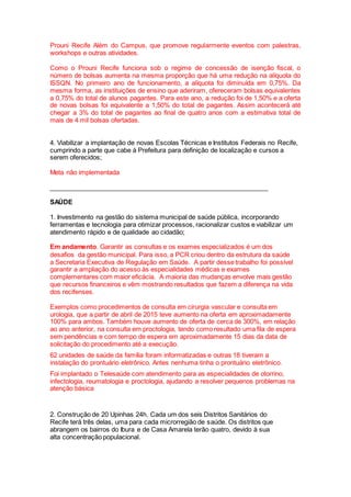 Prouni Recife Além do Campus, que promove regularmente eventos com palestras,
workshops e outras atividades.
Como o Prouni Recife funciona sob o regime de concessão de isenção fiscal, o
número de bolsas aumenta na mesma proporção que há uma redução na alíquota do
ISSQN. No primeiro ano de funcionamento, a alíquota foi diminuída em 0,75%. Da
mesma forma, as instituições de ensino que aderiram, ofereceram bolsas equivalentes
a 0,75% do total de alunos pagantes. Para este ano, a redução foi de 1,50% e a oferta
de novas bolsas foi equivalente a 1,50% do total de pagantes. Assim acontecerá até
chegar a 3% do total de pagantes ao final de quatro anos com a estimativa total de
mais de 4 mil bolsas ofertadas.
4. Viabilizar a implantação de novas Escolas Técnicas e Institutos Federais no Recife,
cumprindo a parte que cabe à Prefeitura para definição de localização e cursos a
serem oferecidos;
Meta não implementada
_____________________________________________________________
SAÚDE
1. Investimento na gestão do sistema municipal de saúde pública, incorporando
ferramentas e tecnologia para otimizar processos, racionalizar custos e viabilizar um
atendimento rápido e de qualidade ao cidadão;
Em andamento. Garantir as consultas e os exames especializados é um dos
desafios da gestão municipal. Para isso, a PCR criou dentro da estrutura da saúde
a Secretaria Executiva de Regulação em Saúde. A partir desse trabalho foi possível
garantir a ampliação do acesso às especialidades médicas e exames
complementares com maior eficácia. A maioria das mudanças envolve mais gestão
que recursos financeiros e vêm mostrando resultados que fazem a diferença na vida
dos recifenses.
Exemplos como procedimentos de consulta em cirurgia vascular e consulta em
urologia, que a partir de abril de 2015 teve aumento na oferta em aproximadamente
100% para ambos. Também houve aumento de oferta de cerca de 300%, em relação
ao ano anterior, na consulta em proctologia, tendo como resultado uma fila de espera
sem pendências e com tempo de espera em aproximadamente 15 dias da data de
solicitação do procedimento até a execução.
62 unidades de saúde da família foram informatizadas e outras 18 tiveram a
instalação do prontuário eletrônico. Antes nenhuma tinha o prontuário eletrônico.
Foi implantado o Telesaúde com atendimento para as especialidades de otorrino,
infectologia, reumatologia e proctologia, ajudando a resolver pequenos problemas na
atenção básica
2. Construção de 20 Upinhas 24h. Cada um dos seis Distritos Sanitários do
Recife terá três delas, uma para cada microrregião de saúde. Os distritos que
abrangem os bairros do Ibura e de Casa Amarela terão quatro, devido à sua
alta concentração populacional.
 