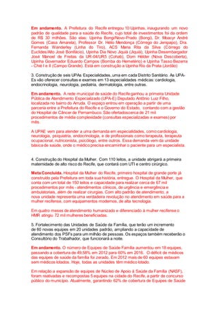 Em andamento. A Prefeitura do Recife entregou 10 Upinhas, inaugurando um novo
padrão de qualidade para a saúde do Recife, cujo total de investimentos foi da ordem
de R$ 30 milhões. São elas: Upinha Bongi/Novo-Prado (Bongi), Dr. Moacyr André
Gomes (Casa Amarela), Professor Dr. Hélio Mendonça (Córrego do Jenipapo), Dra.
Fernanda Wanderley (Linha do Tiro), ACS Maria Rita da Silva (Córrego do
Euclides/Alto José Bonifácio), Upinha Dia Novo Jiquiá (Jiquiá), Upinha Desembargador
José Manoel de Freitas da UR-04/UR5 (Cohab), Dom Hélder (Nova Descoberta),
Upinha Governador Eduardo Campos (Bomba do Hemetério) e Upinha Tasso Bezerra
- Chié I e II (Campo Grande). Está em construção a Upinha Rio da Prata (Jordão)
3. Construção de seis UPAs Especialidades, uma em cada Distrito Sanitário. As UPA-
Es vão oferecer consultas e exames em 13 especialidades médicas: cardiologia,
endocrinologia, neurologia, pediatria, dermatologia, entre outras.
Em andamento. A rede municipal de saúde do Recife ganhou a primeira Unidade
Pública de Atendimento Especializado (UPA-E) Deputado Antônio Luiz Filho,
localizada no bairro do Arruda. O espaço entrou em operação a partir de uma
parceria entre a Prefeitura do Recife e o Governo do Estado, contando com a gestão
do Hospital de Câncer de Pernambuco. São ofertadoscerca de 21 mil
procedimentos de média complexidade (consultas especializadas e exames) por
mês.
A UPAE vem para atender a uma demanda em especialidades, como cardiologia,
neurologia, psiquiatria, endocrinologia, e de profissionais como terapeuta, terapeuta
ocupacional, nutricionista, psicólogo, entre outros. Essa demanda vem da unidade
básica de saúde, onde o médico precisa encaminhar o paciente para um especialista.
4. Construção do Hospital da Mulher. Com 110 leitos, a unidade abrigará a primeira
maternidade de alto risco do Recife, que contará com UTI e centro cirúrgico.
Meta Concluída. Hospital da Mulher do Recife, primeiro hospital de grande porte já
construído pela Prefeitura em toda sua história, entregue. O Hospital da Mulher, que
conta com um total de 150 leitos e capacidade para realizar cerca de 67 mil
procedimentos por mês - atendimentos clínicos, de urgência e emergência e
ambulatoriais, além de realizar cirurgias. Com alto padrão de atendimento, a
nova unidade representa uma verdadeira revolução no atendimento em saúde para a
mulher recifense, com equipamentos modernos, de alta tecnologia.
Em quatro meses de atendimento humanizado e diferenciado à mulher recifense o
HMR atingiu 72 mil mulheres beneficiadas.
5. Fortalecimento das Unidades de Saúde da Família, que terão um incremento
de 60 novas equipes em 20 unidades padrão, ampliando a capacidade de
atendimento dos PSFs para um milhão de pessoas. Os espaços também receberão o
Consultório do Trabalhador, que funcionará a noite.
Em andamento. O número de Equipes de Saúde Família aumentou em 18 equipes,
passando a cobertura de 49,58% em 2012 para 60% em 2016. O déficit de médicos
das equipes de saúde da família foi zerado. Em 2012 mais de 60 equipes estavam
sem médicos lotados. Hoje, todas as unidades têm médico lotado.
Em relação a expansão de equipes de Núcleo de Apoio à Saúde da Família (NASF),
foram reativadas e recompostas 5 equipes na cidade do Recife, a partir de concurso
público do município. Atualmente, garantindo 62% de cobertura de Equipes de Saúde
 