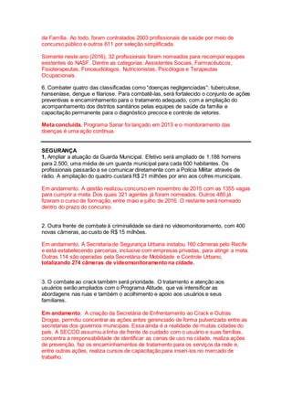 da Família. Ao todo, foram contratados 2003 profissionais de saúde por meio de
concurso público e outros 611 por seleção simplificada.
Somente neste ano (2016), 32 profissionais foram nomeados para recompor equipes
existentes do NASF. Dentre as categorias: Assistentes Sociais, Farmacêuticos,
Fisioterapeutas, Fonoaudiólogos, Nutricionistas, Psicólogos e Terapeutas
Ocupacionais.
6. Combater quatro das classificadas como “doenças negligenciadas”: tuberculose,
hanseníase, dengue e filariose. Para combatê-las, será fortalecido o conjunto de ações
preventivas e encaminhamento para o tratamento adequado, com a ampliação do
acompanhamento dos distritos sanitários pelas equipes de saúde da família e
capacitação permanente para o diagnóstico precoce e controle de vetores.
Meta concluída. Programa Sanar foi lançado em 2013 e o monitoramento das
doenças é uma ação contínua.
SEGURANÇA
1. Ampliar a atuação da Guarda Municipal. Efetivo será ampliado de 1.188 homens
para 2.500, uma média de um guarda municipal para cada 600 habitantes. Os
profissionais passarão a se comunicar diretamente com a Polícia Militar através de
rádio. A ampliação do quadro custará R$ 21 milhões por ano aos cofres municipais.
Em andamento. A gestão realizou concurso em novembro de 2015 com as 1355 vagas
para cumprir a meta. Dos quais 321 agentes já foram nomeados. Outros 480 já
fizeram o curso de formação, entre maio e julho de 2016. O restante será nomeado
dentro do prazo do concurso.
2. Outra frente de combate à criminalidade se dará no videomonitoramento, com 400
novas câmeras, ao custo de R$ 15 milhões.
Em andamento. A Secretaria de Segurança Urbana instalou 160 câmeras pelo Recife
e está estabelecendo parcerias, inclusive com empresas privadas, para atingir a meta.
Outras 114 são operadas pela Secretária de Mobilidade e Controle Urbano,
totalizando 274 câmeras de videomonitoramento na cidade.
3. O combate ao crack também será prioridade. O tratamento e atenção aos
usuários serão ampliados com o Programa Atitude, que vai intensificar as
abordagens nas ruas e também o acolhimento e apoio aos usuários e seus
familiares.
Em andamento. A criação da Secretária de Enfrentamento ao Crack e Outras
Drogas, permitiu concentrar as ações antes gerenciado de forma pulverizada entre as
secretarias dos governos municipais. Essa ainda é a realidade de muitas cidades do
país. A SECOD assumiu a linha de frente de cuidado com o usuário e suas famílias,
concentra a responsabilidade de identificar as cenas de uso na cidade, realiza ações
de prevenção, faz os encaminhamentos de tratamento para os serviços da rede e,
entre outras ações, realiza cursos de capacitação para inseri-los no mercado de
trabalho.
 