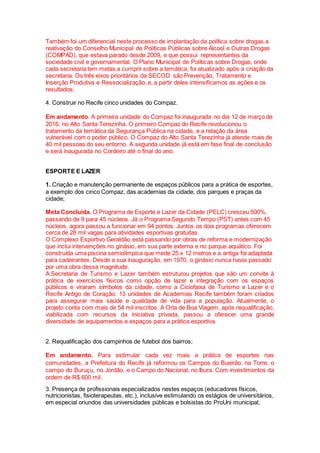 Também foi um diferencial neste processo de implantação da política sobre drogas a
reativação do Conselho Municipal de Políticas Públicas sobre Álcool e Outras Drogas
(COMPAD), que estava parado desde 2009, e que possui representantes da
sociedade civil e governamental. O Plano Municipal de Políticas sobre Drogas, onde
cada secretaria tem metas a cumprir sobre a temática, foi atualizado após a criação da
secretaria. Os três eixos prioritários da SECOD são Prevenção, Tratamento e
Inserção Produtiva e Ressocialização, e, a partir deles intensificamos as ações e os
resultados.
4. Construir no Recife cinco unidades do Compaz.
Em andamento. A primeira unidade do Compaz foi inaugurada no dia 12 de março de
2016, no Alto Santa Terezinha. O primeiro Compaz do Recife revolucionou o
tratamento da temática da Segurança Pública na cidade, e a relação da área
vulnerável com o poder público. O Compaz do Alto Santa Terezinha já atende mais de
40 mil pessoas do seu entorno. A segunda unidade já está em fase final de conclusão
e será inaugurada no Cordeiro até o final do ano.
ESPORTE E LAZER
1. Criação e manutenção permanente de espaços públicos para a prática de esportes,
a exemplo dos cinco Compaz, das academias da cidade, dos parques e praças da
cidade;
Meta Concluída. O Programa de Esporte e Lazer da Cidade (PELC) cresceu 500%,
passando de 9 para 45 núcleos. Já o Programa Segundo Tempo (PST) antes com 45
núcleos, agora passou a funcionar em 94 pontos. Juntos os dois programas oferecem
cerca de 28 mil vagas para atividades esportivas gratuitas.
O Complexo Esportivo Geraldão está passando por obras de reforma e modernização
que inclui intervenções no ginásio, em sua parte externa e no parque aquático. Foi
construída uma piscina semiolímpica que mede 25 x 12 metros e a antiga foi adaptada
para cadeirantes. Desde a sua inauguração, em 1970, o ginásio nunca havia passado
por uma obra dessa magnitude.
A Secretaria de Turismo e Lazer também estruturou projetos que são um convite à
prática de exercícios físicos como opção de lazer e integração com os espaços
públicos e viraram símbolos da cidade, como a Ciclofaixa de Turismo e Lazer e o
Recife Antigo de Coração. 13 unidades de Academias Recife também foram criados
para assegurar mais saúde e qualidade de vida para a população. Atualmente, o
projeto conta com mais de 54 mil inscritos. A Orla de Boa Viagem, após requalificação,
viabilizada com recursos da iniciativa privada, passou a oferecer uma grande
diversidade de equipamentos e espaços para a prática esportiva.
2. Requalificação dos campinhos de futebol dos bairros;
Em andamento. Para estimular cada vez mais a prática de esportes nas
comunidades, a Prefeitura do Recife já reformou os Campos do Bueirão, na Torre, o
campo do Buruçu, no Jordão, e o Campo do Nacional, no Ibura. Com investimentos da
ordem de R$ 600 mil.
3. Presença de profissionais especializados nestes espaços (educadores físicos,
nutricionistas, fisioterapeutas, etc.), inclusive estimulando os estágios de universitários,
em especial oriundos das universidades públicas e bolsistas do ProUni municipal;
 