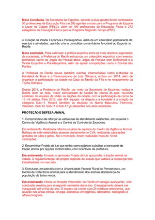 Meta Concluída. Na Secretaria de Esportes, durante a atual gestão foram contratados
55 professores de Educação Física e 206 agentes sociais para o Programa de Esporte
e Lazer da Cidade (PELC), além de 199 professores de Educação Física e 273
estagiários de Educação Física para o Programa Segundo Tempo (PST).
4. Criação da Virada Esportiva e Paraesportiva, além de um calendário permanente de
eventos e atividades, que irão criar e consolidar um ambiente favorável ao Esporte no
Recife.
Meta concluída. Para estimular a prática esportiva entre os mais diversos segmentos
da sociedade, a Prefeitura do Recife estruturou um calendário esportivo, com eventos
periódicos como os Jogos da Pessoa Idosa, Jogos da Pessoa com Deficiência e a
Virada Esportiva e Paradesportiva, além de apoiar competições como a Corrida das
Pontes.
A Prefeitura do Recife trouxe também eventos internacionais como o Mundial de
Handebol de Areia e o Panamericano de Luta Olímpica, ambos em 2014, além de
organizar a participação da cidade na Copa do Mundo da Fifa e no revezamento da
Tocha Olímpica.
Desde 2013, a Prefeitura do Recife, por meio da Secretaria de Esportes, realiza o
Recife Bom de Bola, maior campeonato de futebol de várzea do país, reunindo
centenas de equipes de todas as regiões da cidade, com a participação de cerca de
13 mil atletas. Para 2016, são 461 equipes na disputa e a novidade é a criação da
categoria Sub-11. Haverá também as disputas no Aberto Masculino, Feminino,
Veterano, Sub-13, Sub-15 e Sub-17, já presentes nos anos anteriores.
PROTEÇÃO E DEFESA ANIMAL
1. Compromisso de reforçar as estruturas de atendimento existentes, em especial o
Centro de Vigilância Animal e a Central de Controle de Zoonoses.
Em andamento. Realizada reforma na área de equinos do Centro de Vigilância Animal.
Reforço de sete veterinários atuando diariamente no CVA, realizando castrações
gratuitas de cães e gatos. Até o momento, foram realizadas mais de 10 mil
castrações.
2. Encaminhar Projeto de Lei que tenha como objetivo substituir o transporte de
tração animal por opções motorizadas, com incentivos da prefeitura;
Em andamento. Enviado e aprovado Projeto de Lei que proíbe a tração animal na
cidade. A regulamentação do projeto depende de estudo que viabilize a reinserção dos
trabalhadores no mercado.
3. Estruturar, em parceria com a Universidade Federal Rural de Pernambuco, um
Centro de Referência Animal para o atendimento dos animais domésticos da
população de baixa renda;
Em andamento. Obras do Hospital Veterinário do Recife em estágio avançando, com
conclusão prevista para o segundo semestre deste ano. O equipamento deverá ser
inaugurado até o final do ano. O espaço vai contar com 25 médicos veterinários, que
atuarão nas áreas clínica, cirurgia, anestesia, emergência, laboratório, radiografia e
ultrassonografia.
 
