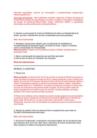 demanda espontânea; exames de mamografia e complementares (colposcopia,
ultrassonografia etc);
Educação permanente – São trabalhadas questões referentes à Política de Saúde da
Pessoa Idosa através de capacitações, encontros, reuniões e seminários; Facilitadores
de Grupos de Saúde dos Idosos (ACS, médico, enfermeiro, NASF); e capacitação
direcionada a outros profissionais da Atenção Básica.
2. Garantir a estruturação do Centro de Referência do Idoso no Hospital Geral de
Areias, que fará o atendimento de alta complexidade para esta população;
Meta não implementada.
3. Atividades educacionais voltados para a erradicação do analfabetismo;
complementação da educação regular, em todos os níveis, e apoio a iniciativas
como a Universidade da Terceira Idade;
Meta concluída. Programa de Educação de Jovens e Adultos ampliado para a
população idosa.
4. Apoio e estruturação de programas que permitam aproveitar
a mão de obra do idoso em atividades de orientação;
Meta não implementada.
INFÂNCIA E JUVENTUDE
1. Passe Livre
Meta concluída. Os alunos do 6º ao 9º ano da rede municipal do Recife começaram a
andar de ônibus de graça em outubro de 2014, quando passaram a usar o Passe Livre
Recife. Os mais de 13 mil alunos dos Anos Finais do Ensino Fundamental têm direito a
utilizar 70 passagens mensais no sistema de transporte público coletivo. O benefício
foi instituído pela Lei nº 18.043/2014, de autoria do executivo municipal. O Passe Livre
foi mais um compromisso de governo tirado do papel. Os alunos podem andar de
ônibus gratuitamente em todos os dias da semana, inclusive sábados, domingos,
feriados e até mesmo durante as férias escolares.
O Passe Livre colabora com a redução da evasão escolar, proporciona aos estudantes
o acesso ao lazer e representa uma economia mensal de R$ 98 para as famílias de
baixa renda. No fim do ano, os pais economizam mais de R$ 1 mil por aluno.
Atualmente, cerca de cinco mil estudantes se cadastraram para ter acesso ao Passe
Livre Recife.
2. Adoção de padrão mínimo de estrutura física e equipamentos para todas as
Escolas Profissionalizantes Municipais;
Meta não implementada.
3. No Ensino Fundamental, universalizar a educação integral nas 34 escolas da rede
que oferecem do 6º ao 9º ano. Além disso, cada aluno do ensino fundamental nesta
faixa receberá um tablet com programas educacionais.
 