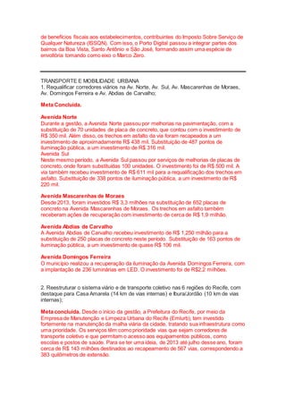 de benefícios fiscais aos estabelecimentos, contribuintes do Imposto Sobre Serviço de
Qualquer Natureza (ISSQN). Com isso, o Porto Digital passou a integrar partes dos
bairros da Boa Vista, Santo Antônio e São José, formando assim uma espécie de
envoltória tomando como eixo o Marco Zero.
TRANSPORTE E MOBILIDADE URBANA
1. Requalificar corredores viários na Av. Norte, Av. Sul, Av. Mascarenhas de Moraes,
Av. Domingos Ferreira e Av. Abdias de Carvalho;
Meta Concluída.
Avenida Norte
Durante a gestão, a Avenida Norte passou por melhorias na pavimentação, com a
substituição de 70 unidades de placa de concreto, que contou com o investimento de
R$ 350 mil. Além disso, os trechos em asfalto da via foram recapeados a um
investimento de aproximadamente R$ 438 mil. Substituição de 487 pontos de
iluminação pública, a um investimento de R$ 316 mil.
Avenida Sul
Neste mesmo período, a Avenida Sul passou por serviços de melhorias de placas de
concreto, onde foram substituídas 100 unidades. O investimento foi de R$ 500 mil. A
via também recebeu investimento de R$ 611 mil para a requalificação dos trechos em
asfalto. Substituição de 338 pontos de iluminação pública, a um investimento de R$
220 mil.
Avenida Mascarenhas de Moraes
Desde 2013, foram investidos R$ 3,3 milhões na substituição de 652 placas de
concreto na Avenida Mascarenhas de Moraes. Os trechos em asfalto também
receberam ações de recuperação com investimento de cerca de R$ 1,9 milhão.
Avenida Abdias de Carvalho
A Avenida Abdias de Carvalho recebeu investimento de R$ 1,250 milhão para a
substituição de 250 placas de concreto neste período. Substituição de 163 pontos de
iluminação pública, a um investimento de quase R$ 106 mil.
Avenida Domingos Ferreira
O município realizou a recuperação da iluminação da Avenida Domingos Ferreira, com
a implantação de 236 luminárias em LED. O investimento foi de R$2,2 milhões.
2. Reestruturar o sistema viário e de transporte coletivo nas 6 regiões do Recife, com
destaque para Casa Amarela (14 km de vias internas) e Ibura/Jordão (10 km de vias
internas);
Meta concluída. Desde o início da gestão, a Prefeitura do Recife, por meio da
Empresa de Manutenção e Limpeza Urbana do Recife (Emlurb), tem investido
fortemente na manutenção da malha viária da cidade, tratando sua infraestrutura como
uma prioridade. Os serviços têm como prioridade vias que sejam corredores de
transporte coletivo e que permitam o acesso aos equipamentos públicos, como
escolas e postos de saúde. Para se ter uma ideia, de 2013 até julho desse ano, foram
cerca de R$ 143 milhões destinados ao recapeamento de 567 vias, correspondendo a
383 quilômetros de extensão.
 