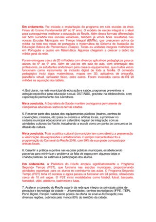 Em andamento. Foi iniciada a implantação do programa em seis escolas de Anos
Finais do Ensino Fundamental (6º ao 9º ano). O modelo de escola integral é o ideal
para conseguirmos melhorar a educação do Recife. Além desse formato diferenciado
ser bem sucedido nas escolas estaduais, também já vimos bons resultados nas
nossas Escolas Municipais em Tempo Integral (EMTIs), que cresceram acima da
média da rede nas notas de português e matemática do Sistema de Avaliação da
Educação Básica de Pernambuco (Saepe). Todas as unidades integrais melhoraram
em Português e quatro em Matemática. Algumas chegaram a crescer o dobro da
média geral da rede.
Foram entregues cerca de 20 mil tablets com diversos aplicativos pedagógicos para os
alunos do 6º ao 9º ano. Além de usá-los em sala de aula, com orientação dos
professores, os estudantes ainda levam para casa os equipamentos, que muitas vezes
funcionam como instrumento de inclusão digital de toda a família. O conteúdo
pedagógico inclui jogos matemáticos, mapas em 3D, aplicativos de ortografia,
planetário virtual, simulador físico, entre outros. Foram investidos cerca de R$ 20
milhões na aquisição dos tablets.
4. Estruturar, na rede municipal de educação e saúde, programas preventivos e
atenção específica para educação sexual, DST/AIDS, gravidez na adolescência, com
capacitação permanente dos servidores.
Meta concluída. A Secretária de Saúde mantém cronograma permanente de
campanhas educativas sobre os temas citados.
5. Reservar parte das pautas dos equipamentos públicos (teatros, centros de
convenções, cinemas, etc) para os eventos e artistas locais, e promover no
sistema municipal educacional um calendário regular de integração com as
atividades culturais do Recife, trabalhando a escola como um ponto de consumo e de
difusão de cultura.
Meta concluída. Toda a política cultural do município tem como diretriz a preservação
e valorização das expressões e artistas locais. Exemplo marcante disso foi a
programação do Carnaval do Recife 2016, com 99% de sua grade composta por
artistas locais.
6. Garantir a prática esportiva nas escolas públicas municipais, estabelecendo
parcerias para minimizar o problema da falta de espaço em algumas delas e
criando políticas de estímulo à participação dos alunos.
Em andamento. A Prefeitura do Recife ampliou significativamente o Programa
Segundo Tempo (PST), que funciona nas escolas municipais, proporcionando
atividades esportivas para os alunos no contraturno das aulas. O Programa Segundo
Tempo (PST) tinha 45 núcleos e agora passou a funcionar em 94 pontos, oferecendo
cerca de 10 mil vagas. O PST inclui modalidades como futebol, futsal, basquete,
handebol, vôlei, atletismo, badminton e lutas.
7. Acelerar a conexão do Recife a partir da rede que integra os principais polos de
pesquisa e tecnologia da cidade – Universidades, centros tecnológicos (IFPE, ITEP),
Porto Digital, Parqtel; viabilizando pontos de oferta de sinal wi-fi (hotspots) nas
diversas regiões, cobrindo pelo menos 80% do território da cidade.
 
