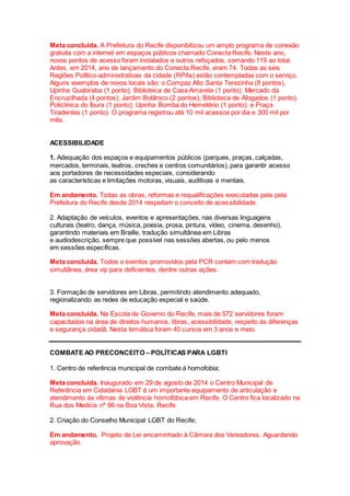 Meta concluída. A Prefeitura do Recife disponibilizou um amplo programa de conexão
gratuita com a internet em espaços públicos chamado Conecta Recife. Neste ano,
novos pontos de acesso foram instalados e outros refoçados, somando 119 ao total.
Antes, em 2014, ano de lançamento do Conecta Recife, eram 74. Todas as seis
Regiões Político-administrativas da cidade (RPAs) estão contempladas com o serviço.
Alguns exemplos de novos locais são: o Compaz Alto Santa Terezinha (8 pontos),
Upinha Guabiraba (1 ponto); Biblioteca de Casa Amarela (1 ponto); Mercado da
Encruzilhada (4 pontos); Jardim Botânico (2 pontos); Biblioteca de Afogados (1 ponto).
Policlínica do Ibura (1 ponto); Upinha Bomba do Hemetério (1 ponto); e Praça
Tiradentes (1 ponto). O programa registrou até 10 mil acessos por dia e 300 mil por
mês.
ACESSIBILIDADE
1. Adequação dos espaços e equipamentos públicos (parques, praças, calçadas,
mercados, terminais, teatros, creches e centros comunitários), para garantir acesso
aos portadores de necessidades especiais, considerando
as características e limitações motoras, visuais, auditivas e mentais.
Em andamento. Todas as obras, reformas e requalificações executadas pela pela
Prefeitura do Recife desde 2014 respeitam o conceito de acessibilidade.
2. Adaptação de veículos, eventos e apresentações, nas diversas linguagens
culturais (teatro, dança, música, poesia, prosa, pintura, vídeo, cinema, desenho),
garantindo materiais em Braille, tradução simultânea em Libras
e audiodescrição, sempre que possível nas sessões abertas, ou pelo menos
em sessões específicas.
Meta concluída. Todos o eventos promovidos pela PCR contam com tradução
simultânea, área vip para deficientes, dentre outras ações.
3. Formação de servidores em Libras, permitindo atendimento adequado,
regionalizando as redes de educação especial e saúde.
Meta concluída. Na Escola de Governo do Recife, mais de 572 servidores foram
capacitados na área de direitos humanos, libras, acessibilidade, respeito às diferenças
e segurança cidadã. Nesta temática foram 40 cursos em 3 anos e meio.
COMBATE AO PRECONCEITO – POLÍTICAS PARA LGBTI
1. Centro de referência municipal de combate à homofobia;
Meta concluída. Inaugurado em 29 de agosto de 2014 o Centro Municipal de
Referência em Cidadania LGBT é um importante equipamento de articulação e
atendimento às vítimas de violência homofóbica em Recife. O Centro fica localizado na
Rua dos Medícis nº 86 na Boa Vista, Recife.
2. Criação do Conselho Municipal LGBT do Recife;
Em andamento. Projeto de Lei encaminhado à Câmara dos Vereadores. Aguardando
aprovação.
 