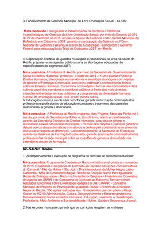 3. Fortalecimento da Gerência Municipal de Livre Orientação Sexual – GLOS:
Meta concluída. Para garantir o fortalecimento da Gerência a Prefeitura
institucionalizou da Gerência da Livre Orientação Sexual, por meio do Decreto 29.274
de 27 de novembro de 2015, ampliou a equipe da Gerência com o Centro Municipal de
Referência em Cidadania LGBT, garantiu a participação da Gerência no Fórum
Nacional de Gestores e assinou o acordo de Cooperação Técnica com o Governo
Federal para estruturação do Tripé de Cidadania LGBT, em Recife.
4. Capacitação contínua de guardas municipais e profissionais da área da saúde do
Recife: preparar estes agentes públicos para as abordagens adequadas às
especificidades do segmento LGBT;
Meta concluída. A Prefeitura do Recife, por meio da Secretaria de Desenvolvimento
Social e Direitos Humanos, promoveu, a partir de 2014, o Curso Gestão Pública e
Direitos Humanos, direcionado aos servidores e servidoras municipais com objetivo
de garantir a Formação Continuada, bem como estimular o conhecimento teórico
sobre os Direitos Humanos. Curso tinha como objetivo formar uma consciência crítica
sobre o papel dos servidores e servidoras públicos à frente das mais diversas
situações enfrentadas em seu cotidiano, a compreensão da diversidade humana,
cultural, de orientação sexual, raça, credo, dentre outras.
5. Educação com uma escola sem homofobia: garantir na formação continuada dos
professores e profissionais de educação municipais o tratamento das questões
relacionadas a gênero e diversidade.
Meta concluída. A Prefeitura do Recife implantou dois Projetos: Maria da Penha vai à
escola, por meio da Secretaria da Mulher e, Escola Livre, aberta e transformada,
através da Secretaria Executiva de Direitos Humanos, para discutir gênero e
diversidade sexual nas escolas municipais. Por meio dos projetos é possível garantir o
debate acerca dessas temáticas com alunos e professores construindo uma arena de
discussão e respeito às diferenças. Concomitantemente, a Secretaria de Educação,
através da Gerência de Formação Continuada, garantiu a formação continuada dos/as
professores/as da rede municipal sobre as questões de gênero e diversidade nos
calendários anuais de formação.
IGUALDADE RACIAL
1. Acompanhamento e execução do programa de combate ao racismo institucional;
Meta concluída. Programa de Combate ao Racismo Institucional criado em novembro
de 2015. Realizadas Campanhas de Combate ao Racismo nas ações comemorativas
do Carnaval / Mês da Mulher / São João / Dia Internacional da Mulher Negra Latino
Caribenha / Mês da Consciência Negra: Recife de Coração Aberto Para Igualdade;
Rodas de Diálogos sobre o Racismo, Intolerância Religiosa e Intolerâncias Correlatas,
divulgação da GERIR e da Campanha de Combate ao Racismo; Também foram
realizados Encontros sobre Diversidade Religiosa e DH; CMPPIR - Conselho
Municipal de Políticas de Promoção da Igualdade Racial; Encontro da Juventude
Negra do Recife; 250 ações realizadas nas 10 secretarias que compõem o Grupo
Gestor do PCRI (Administração, Cultura, Desenvolvimento e Empreendedorismo,
Desenvolvimento Social e Direitos Humanos, Educação, Juventude e Qualificação
Profissional, Meio Ambiente e Sustentabilidade, Mulher, Saúde e Segurança Urbana).
2. Nas escolas municipais, garantir que os currículos resgatem as matrizes
 