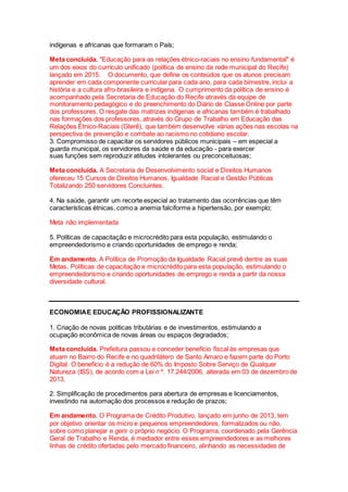 indígenas e africanas que formaram o País;
Meta concluída. "Educação para as relações étnico-raciais no ensino fundamental" é
um dos eixos do currículo unificado (política de ensino da rede municipal do Recife)
lançado em 2015. O documento, que define os conteúdos que os alunos precisam
aprender em cada componente curricular para cada ano, para cada bimestre, inclui a
história e a cultura afro-brasileira e indígena. O cumprimento da política de ensino é
acompanhado pela Secretaria de Educação do Recife através da equipe de
monitoramento pedagógico e do preenchimento do Diário de Classe Online por parte
dos professores. O resgate das matrizes indígenas e africanas também é trabalhado
nas formações dos professores, através do Grupo de Trabalho em Educação das
Relações Étnico-Raciais (Gterê), que também desenvolve várias ações nas escolas na
perspectiva de prevenção e combate ao racismo no cotidiano escolar.
3. Compromisso de capacitar os servidores públicos municipais – em especial a
guarda municipal, os servidores da saúde e da educação - para exercer
suas funções sem reproduzir atitudes intolerantes ou preconceituosas;
Meta concluída. A Secretaria de Desenvolvimento social e Direitos Humanos
ofereceu 15 Cursos de Direitos Humanos, Igualdade Racial e Gestão Públicas
Totalizando 250 servidores Concluintes.
4. Na saúde, garantir um recorte especial ao tratamento das ocorrências que têm
características étnicas, como a anemia falciforme a hipertensão, por exemplo;
Meta não implementada
5. Políticas de capacitação e microcrédito para esta população, estimulando o
empreendedorismo e criando oportunidades de emprego e renda;
Em andamento. A Política de Promoção da Igualdade Racial prevê dentre as suas
Metas, Políticas de capacitação e microcrédito para esta população, estimulando o
empreendedorismo e criando oportunidades de emprego e renda a partir da nossa
diversidade cultural.
ECONOMIAE EDUCAÇÃO PROFISSIONALIZANTE
1. Criação de novas políticas tributárias e de investimentos, estimulando a
ocupação econômica de novas áreas ou espaços degradados;
Meta concluída. Prefeitura passou a conceder benefício fiscal às empresas que
atuam no Bairro do Recife e no quadrilátero de Santo Amaro e fazem parte do Porto
Digital. O benefício é a redução de 60% do Imposto Sobre Serviço de Qualquer
Natureza (ISS), de acordo com a Lei n º. 17.244/2006, alterada em 03 de dezembro de
2013.
2. Simplificação de procedimentos para abertura de empresas e licenciamentos,
investindo na automação dos processos e redução de prazos;
Em andamento. O Programa de Crédito Produtivo, lançado em junho de 2013, tem
por objetivo orientar os micro e pequenos empreendedores, formalizados ou não,
sobre como planejar e gerir o próprio negócio. O Programa, coordenado pela Gerência
Geral de Trabalho e Renda, é mediador entre esses empreendedores e as melhores
linhas de crédito ofertadas pelo mercado financeiro, alinhando as necessidades de
 