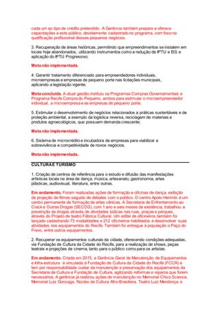 cada um ao tipo de crédito pretendido. A Gerência também prepara e oferece
capacitações a este público, devidamente cadastrado no programa, com foco na
qualificação profissional desses pequenos negócios.
3. Recuperação de áreas históricas, permitindo que empreendimentos se instalem em
locais hoje abandonados, utilizando instrumentos como a redução de IPTU e ISS e
aplicação do IPTU Progressivo;
Meta não implementada.
4. Garantir tratamento diferenciado para empreendedores individuais,
microempresas e empresas de pequeno porte nas licitações municipais,
aplicando a legislação vigente;
Meta concluída. A atual gestão instituiu os Programas Compras Governamentais e
Programa Recife Compra do Pequeno, ambos para estimular o microempreendedor
individual, a microempresa e as empresas de pequeno porte.
5. Estimular o desenvolvimento de negócios relacionados a práticas sustentáveis e de
proteção ambiental, a exemplo da logística reversa, reciclagem de materiais e
produtos agroecológicos, que possuem demanda crescente;
Meta não implementada.
6. Sistema de microcrédito e incubadora de empresas para viabilizar a
sobrevivência e competitividade de novos negócios.
Meta não implementada.
CULTURAE TURISMO
1. Criação de centros de referência para o estudo e difusão das manifestações
artísticas locais na área de dança, música, artesanato, gastronomia, artes
plásticas, audiovisual, literatura, entre outras.
Em andamento. Foram realizadas ações de formação e oficinas de dança, exibição
de projeção de filmes seguido de debates com o público. O centro Apolo-Hermilo é um
centro permanente de formação de artes cênicas. A Secretaria de Enfrentamento ao
Crack e Outras Drogas (SECOD), com 1 ano e seis meses de existência, trabalhou a
prevenção às drogas através de atividades lúdicas nas ruas, praças e parques,
através do Projeto de teatro Fábrica Cultural. Um edital de oficineiros também foi
lançado cadastrando 73 modalidades e 212 oficineiros habilitados a desenvolver suas
atividades nos equipamentos do Recife. Também foi entregue à população o Paço do
Frevo, entre outros equipamentos.
2. Recuperar os equipamentos culturais da cidade, oferecendo condições adequadas,
via Fundação de Cultura da Cidade do Recife, para a realização de shows, peças
teatrais e projeções de cinema, tanto para o público como para os artistas.
Em andamento. Criada em 2015, a Gerência Geral de Manutenção de Equipamentos
e Infra-estrutura é vinculada à Fundação de Cultura da Cidade do Recife (FCCR) e
tem por responsabilidade cuidar da manutenção e preservação dos equipamentos da
Secretaria de Cultura e Fundação de Cultura, agilizando reformas e reparos que forem
necessários. A gerência já realizou ações de manutenção no Memorial Chico Science,
Memorial Luiz Gonzaga, Núcleo de Cultura Afro-Brasileira, Teatro Luiz Mendonça e
 
