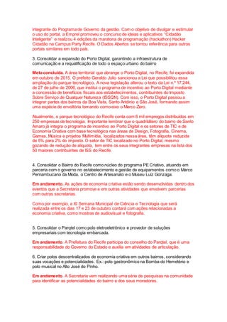 integrante do Programa de Governo da gestão. Com o objetivo de divulgar e estimular
o uso do portal, a Emprel promoveu o concurso de ideias e aplicativos “Cidadão
Inteligente” e realizou 4 edições da maratona de programação (hackathon) Hacker
Cidadão na Campus Party Recife. O Dados Abertos se tornou referência para outros
portais similares em todo país.
3. Consolidar a expansão do Porto Digital, garantindo a infraestrutura de
comunicação e a requalificação de todo o espaço urbano do bairro
Meta concluída. A área territorial que abrange o Porto Digital, no Recife, foi expandida
em outubro de 2015. O prefeito Geraldo Julio sancionou a Lei que possibilitou essa
ampliação do parque tecnológico. A nova legislação alterou o texto da Lei n.º 17.244,
de 27 de julho de 2006, que institui o programa de incentivo ao Porto Digital mediante
a concessão de benefícios fiscais aos estabelecimentos, contribuintes do Imposto
Sobre Serviço de Qualquer Natureza (ISSQN). Com isso, o Porto Digital passou a
integrar partes dos bairros da Boa Vista, Santo Antônio e São José, formando assim
uma espécie de envoltória tomando como eixo o Marco Zero.
Atualmente, o parque tecnológico do Recife conta com 8 mil empregos distribuídos em
250 empresas de tecnologia. Importante lembrar que o quadrilátero do bairro de Santo
Amaro já integra o programa de incentivo ao Porto Digital e os setores de TIC e de
Economia Criativa com base tecnológica nas áreas de Design, Fotografia, Cinema,
Games, Música e projetos Multimídia, localizados nessa área, têm alíquota reduzida
de 5% para 2% do imposto. O setor de TIC localizado no Porto Digital, mesmo
gozando de redução de alíquota, tem entre os seus integrantes empresas na lista dos
50 maiores contribuintes de ISS do Recife.
4. Consolidar o Bairro do Recife como núcleo do programa PE Criativo, atuando em
parceria com o governo no estabelecimento e gestão de equipamentos como o Marco
Pernambucano da Moda, o Centro de Artesanato e o Museu Luiz Gonzaga.
Em andamento. As ações de economia criativa estão sendo desenvolvidas dentro dos
eventos que a Secretaria promove e em outras atividades que envolvem parcerias
com outras secretarias.
Como por exemplo, a XI Semana Municipal de Ciência e Tecnologia que será
realizada entre os dias 17 e 23 de outubro contará com ações relacionadas a
economia criativa, como mostras de audiovisual e fotografia.
5. Consolidar o Parqtel como polo eletroeletrônico e provedor de soluções
empresariais com tecnologia embarcada.
Em andamento. A Prefeitura do Recife participa do conselho do Parqtel, que é uma
responsabilidade do Governo do Estado e auxilia em atividades de articulação.
6. Criar polos descentralizados de economia criativa em outros bairros, considerando
suas vocações e potencialidades. Ex.: polo gastronômico na Bomba do Hemetério e
polo musical no Alto José do Pinho.
Em andamento. A Secretaria vem realizando uma série de pesquisas na comunidade
para identificar as potencialidades do bairro e dos seus moradores.
 