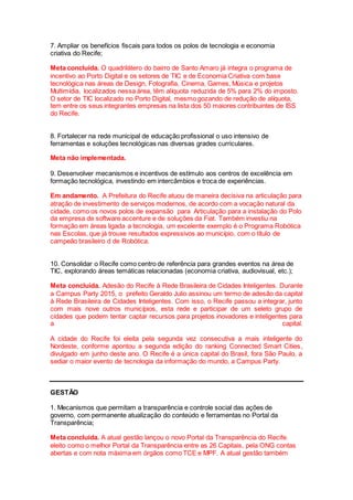 7. Ampliar os benefícios fiscais para todos os polos de tecnologia e economia
criativa do Recife;
Meta concluída. O quadrilátero do bairro de Santo Amaro já integra o programa de
incentivo ao Porto Digital e os setores de TIC e de Economia Criativa com base
tecnológica nas áreas de Design, Fotografia, Cinema, Games, Música e projetos
Multimídia, localizados nessa área, têm alíquota reduzida de 5% para 2% do imposto.
O setor de TIC localizado no Porto Digital, mesmo gozando de redução de alíquota,
tem entre os seus integrantes empresas na lista dos 50 maiores contribuintes de ISS
do Recife.
8. Fortalecer na rede municipal de educação profissional o uso intensivo de
ferramentas e soluções tecnológicas nas diversas grades curriculares.
Meta não implementada.
9. Desenvolver mecanismos e incentivos de estímulo aos centros de excelência em
formação tecnológica, investindo em intercâmbios e troca de experiências.
Em andamento. A Prefeitura do Recife atuou de maneira decisiva na articulação para
atração de investimento de serviços modernos, de acordo com a vocação natural da
cidade, como os novos polos de expansão para Articulação para a instalação do Polo
da empresa de software accenture e de soluções da Fiat. Também investiu na
formação em áreas ligada a tecnologia, um excelente exemplo é o Programa Robótica
nas Escolas, que já trouxe resultados expressivos ao município, com o título de
campeão brasileiro d de Robótica.
10. Consolidar o Recife como centro de referência para grandes eventos na área de
TIC, explorando áreas temáticas relacionadas (economia criativa, audiovisual, etc.);
Meta concluída. Adesão do Recife à Rede Brasileira de Cidades Inteligentes. Durante
a Campus Party 2015, o prefeito Geraldo Julio assinou um termo de adesão da capital
à Rede Brasileira de Cidades Inteligentes. Com isso, o Recife passou a integrar, junto
com mais nove outros municípios, esta rede e participar de um seleto grupo de
cidades que podem tentar captar recursos para projetos inovadores e inteligentes para
a capital.
A cidade do Recife foi eleita pela segunda vez consecutiva a mais inteligente do
Nordeste, conforme apontou a segunda edição do ranking Connected Smart Cities,
divulgado em junho deste ano. O Recife é a única capital do Brasil, fora São Paulo, a
sediar o maior evento de tecnologia da informação do mundo, a Campus Party.
GESTÃO
1. Mecanismos que permitam a transparência e controle social das ações de
governo, com permanente atualização do conteúdo e ferramentas no Portal da
Transparência;
Meta concluída. A atual gestão lançou o novo Portal da Transparência do Recife.
eleito como o melhor Portal da Transparência entre as 26 Capitais, pela ONG contas
abertas e com nota máxima em órgãos como TCE e MPF. A atual gestão também
 