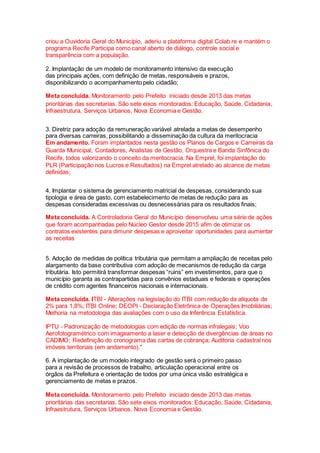 criou a Ouvidoria Geral do Município, aderiu a plataforma digital Colab.re e mantém o
programa Recife Participa como canal aberto de diálogo, controle social e
transparência com a população.
2. Implantação de um modelo de monitoramento intensivo da execução
das principais ações, com definição de metas, responsáveis e prazos,
disponibilizando o acompanhamento pelo cidadão;
Meta concluída. Monitoramento pelo Prefeito iniciado desde 2013 das metas
prioritárias das secretarias. São sete eixos monitorados: Educação, Saúde, Cidadania,
Infraestrutura, Serviços Urbanos, Nova Economia e Gestão.
3. Diretriz para adoção da remuneração variável atrelada a metas de desempenho
para diversas carreiras, possibilitando a disseminação da cultura da meritocracia
Em andamento. Foram implantados nesta gestão os Planos de Cargos e Carreiras da
Guarda Municipal, Contadores, Analistas de Gestão, Orquestra e Banda Sinfônica do
Recife, todos valorizando o conceito da meritocracia. Na Emprel, foi implantação do
PLR (Participação nos Lucros e Resultados) na Emprel atrelado ao alcance de metas
definidas;
4. Implantar o sistema de gerenciamento matricial de despesas, considerando sua
tipologia e área de gasto, com estabelecimento de metas de redução para as
despesas consideradas excessivas ou desnecessárias para os resultados finais;
Meta concluída. A Controladoria Geral do Município desenvolveu uma série de ações
que foram acompanhadas pelo Núcleo Gestor desde 2015 afim de otimizar os
contratos existentes para dimunir despesas e aproiveitar oportunidades para aumentar
as receitas
5. Adoção de medidas de política tributária que permitam a ampliação de receitas pelo
alargamento da base contributiva com adoção de mecanismos de redução da carga
tributária. Isto permitirá transformar despesas “ruins” em investimentos, para que o
município garanta as contrapartidas para convênios estaduais e federais e operações
de crédito com agentes financeiros nacionais e internacionais.
Meta concluída. ITBI - Alterações na legislação do ITBI com redução da alíquota de
2% para 1,8%; ITBI Online; DEOPI - Declaração Eletrônica de Operações Imobiliárias;
Melhoria na metodologia das avaliações com o uso da Inferência Estatística.
IPTU - Padronização de metodologias com edição de normas infralegais; Voo
Aerofotogramétrico com imageamento a laser e detecção de divergências de áreas no
CADIMO; Redefinição do cronograma das cartas de cobrança; Auditoria cadastral nos
imóveis territoriais (em andamento)."
6. A implantação de um modelo integrado de gestão será o primeiro passo
para a revisão de processos de trabalho, articulação operacional entre os
órgãos da Prefeitura e orientação de todos por uma única visão estratégica e
gerenciamento de metas e prazos.
Meta concluída. Monitoramento pelo Prefeito iniciado desde 2013 das metas
prioritárias das secretarias. São sete eixos monitorados: Educação, Saúde, Cidadania,
Infraestrutura, Serviços Urbanos, Nova Economia e Gestão.
 