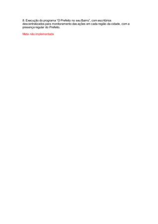 8. Execução do programa “O Prefeito no seu Bairro”, com escritórios
descentralizados para monitoramento das ações em cada região da cidade, com a
presença regular do Prefeito.
Meta não implementada
 