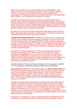 Neste mesmo período, foram recuperadas 353 vias em paralelepípedo, o que
representa cerca de 20 quilômetros de extensão. O aporte na ação foi de R$ 8,2
milhões. As iniciativas de recuperação da malha viária da cidade também
contemplaram a recuperação de placas de concreto. Desde 2013, foram substituídas
2607 unidades, a um investimento de mais de R$ 17 milhões.
O trabalho de recapeamento beneficiou locais como a Rua Boanerges Pereira
(Jordão); Avenida Nova Descoberta (Nova Descoberta); Rua Vasco da Gama (Vasco
da Gama); Rua Bomba do Hemetério (Bomba do Hemetério); Avenida Dezessete de
Agosto (Casa Forte); Avenida Conselheiro Aguiar (Boa Viagem); Rua Oliveira Fonseca
(Campo Grande); Rua Coronel Fabriciano (Imbiribeira); Rua Capitão Manuel de Araújo
Miranda (Cordeiro) e Rua do Espinheiro (Espinheiro).
Na área de acesso à Casa Amarela (incluindo Nova Descoberta e Vasco da Gama)
foram recuperados aproximadamente 12 quilômetros de vias. No Ibura, as obras de
infraestrutura viária recuperaram quase 8,5 quilômetros.
TRANSPORTE COMPLEMENTAR - A Prefeitura do Recife iniciou um trabalho para
recuperar a pavimentação de vias estratégicas que integram as rotas do Serviço de
Transporte Complementar de Passageiros (STCP). A ação, lançada em junho pelo
município, está investindo quase R$ 4 milhões na pavimentação de importantes ruas e
avenidas de acesso por onde passam os ônibus. Ao todo, estão sendo requalificados
7,5 quilômetros de extensão. Até o momento, já foram recuperadas 16, das 19 vias
previstas no pacote de obras.
O trabalho tem o objetivo de garantir o conforto e a segurança aos usuários do
sistema. As intervenções foram definidas a partir de um diagnóstico sobre as
condições de trafegabilidade das vias, onde foram observadas, principalmente, o
desgaste no paralelepípedo em algumas ruas de acesso às partes mais altas da
cidade, que ficavam escorregadias e impediam a passagem dos veículos. Além disso,
verificou-se que importantes vias ainda sem pavimentação que tinham o tráfego
interrompido nos períodos de chuvas.
3. Dotar a cidade de 76 km de ciclovias e ciclofaixas, além de recuperar e implantar
110 km de calçadas, respeitando os padrões modernos de acessibilidade;
Em andamento. Implantados 17,7km. Hoje a cidade tem 42km de rotas cicláveis. A
Prefeitura do Recife informa que identificou 12 rotas de ciclovias na cidade. Dessas,
seis já foram implantadas, são elas: Inácio Monteiro, Antônio Curado, Marquês de
Abrantes e a Arquiteto Luiz Nunes, Antônio Falcão e a Zona 30 (que é uma rota
compartilhada entre os modais, mas não entra na contagem da quilometragem
total). Todas as rotas estão de acordo com as diretrizes do Plano Diretor Cicloviário,
do Governo do Estado.
A Prefeitura do Recife realiza, desde 2013, uma ação pioneira para recuperação de
calçadas, que beneficia canteiros centrais de vias, praças, parques, linhas d’água
(canais, rios etc) e imóveis públicos municipais localizados em diversos corredores
viários da cidade. Com o intuito de valorizar o pedestre que anda pela nossa cidade, a
prefeitura já requalificou até o momento 84,1 km de calçadas. As intervenções
incluíram, ainda, a instalação de 200 rampas de acessibilidade e colocação de mais de
três quilômetros de piso podotátil, que são faixas em alto-relevo fixadas no chão com o
objetivo de auxiliar na locomoção.
Em agosto, o município lançou, ainda, um projeto que prevê a requalificação de 134
quilômetros de calçadas e mais 56,3 mil m² de largos. Na primeira etapa, são 10,9
 