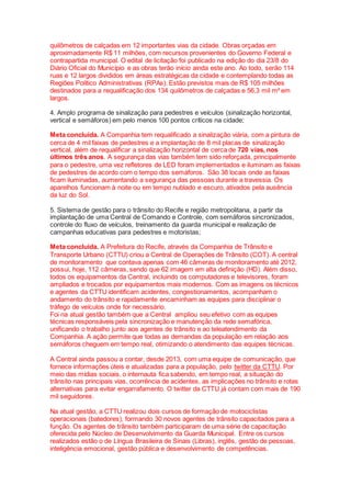 quilômetros de calçadas em 12 importantes vias da cidade. Obras orçadas em
aproximadamente R$ 11 milhões, com recursos provenientes do Governo Federal e
contrapartida municipal. O edital de licitação foi publicado na edição do dia 23/8 do
Diário Oficial do Município e as obras terão início ainda este ano. Ao todo, serão 114
ruas e 12 largos divididos em áreas estratégicas da cidade e contemplando todas as
Regiões Político Administrativas (RPAs). Estão previstos mais de R$ 105 milhões
destinados para a requalificação dos 134 quilômetros de calçadas e 56,3 mil m² em
largos.
4. Amplo programa de sinalização para pedestres e veículos (sinalização horizontal,
vertical e semáforos) em pelo menos 100 pontos críticos na cidade;
Meta concluída. A Companhia tem requalificado a sinalização viária, com a pintura de
cerca de 4 mil faixas de pedestres e a implantação de 8 mil placas de sinalização
vertical, além de requalificar a sinalização horizontal de cerca de 720 vias, nos
últimos três anos. A segurança das vias também tem sido reforçada, principalmente
para o pedestre, uma vez refletores de LED foram implementados e iluminam as faixas
de pedestres de acordo com o tempo dos semáforos. São 38 locais onde as faixas
ficam iluminadas, aumentando a segurança das pessoas durante a travessia. Os
aparelhos funcionam à noite ou em tempo nublado e escuro, ativados pela ausência
da luz do Sol.
5. Sistema de gestão para o trânsito do Recife e região metropolitana, a partir da
implantação de uma Central de Comando e Controle, com semáforos sincronizados,
controle do fluxo de veículos, treinamento da guarda municipal e realização de
campanhas educativas para pedestres e motoristas;
Meta concluída. A Prefeitura do Recife, através da Companhia de Trânsito e
Transporte Urbano (CTTU) criou a Central de Operações de Trânsito (COT). A central
de monitoramento que contava apenas com 46 câmeras de monitoramento até 2012,
possui, hoje, 112 câmeras, sendo que 62 imagem em alta definição (HD). Além disso,
todos os equipamentos da Central, incluindo os computadores e televisores, foram
ampliados e trocados por equipamentos mais modernos. Com as imagens os técnicos
e agentes da CTTU identificam acidentes, congestionamentos, acompanham o
andamento do trânsito e rapidamente encaminham as equipes para disciplinar o
tráfego de veículos onde for necessário.
Foi na atual gestão também que a Central ampliou seu efetivo com as equipes
técnicas responsáveis pela sincronização e manutenção da rede semafórica,
unificando o trabalho junto aos agentes de trânsito e ao teleatendimento da
Companhia. A ação permite que todas as demandas da população em relação aos
semáforos cheguem em tempo real, otimizando o atendimento das equipes técnicas.
A Central ainda passou a contar, desde 2013, com uma equipe de comunicação, que
fornece informações úteis e atualizadas para a população, pelo twitter da CTTU. Por
meio das mídias sociais, o internauta fica sabendo, em tempo real, a situação do
trânsito nas principais vias, ocorrência de acidentes, as implicações no trânsito e rotas
alternativas para evitar engarrafamento. O twitter da CTTU já contam com mais de 190
mil seguidores.
Na atual gestão, a CTTU realizou dois cursos de formação de motociclistas
operacionais (batedores), formando 30 novos agentes de trânsito capacitados para a
função. Os agentes de trânsito também participaram de uma série de capacitação
oferecida pelo Núcleo de Desenvolvimento da Guarda Municipal. Entre os cursos
realizados estão o de Língua Brasileira de Sinais (Libras), inglês, gestão de pessoas,
inteligência emocional, gestão pública e desenvolvimento de competências.
 