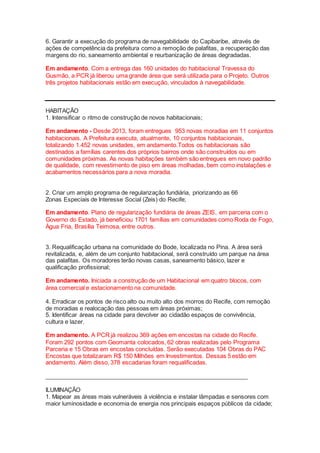 6. Garantir a execução do programa de navegabilidade do Capibaribe, através de
ações de competência da prefeitura como a remoção de palafitas, a recuperação das
margens do rio, saneamento ambiental e reurbanização de áreas degradadas.
Em andamento. Com a entrega das 160 unidades do habitacional Travessa do
Gusmão, a PCR já liberou uma grande área que será utilizada para o Projeto. Outros
três projetos habitacionais estão em execução, vinculados à navegabilidade.
HABITAÇÃO
1. Intensificar o ritmo de construção de novos habitacionais;
Em andamento - Desde 2013, foram entregues 953 novas moradias em 11 conjuntos
habitacionais. A Prefeitura executa, atualmente, 10 conjuntos habitacionais,
totalizando 1.452 novas unidades, em andamento.Todos os habitacionais são
destinados a famílias carentes dos próprios bairros onde são construídos ou em
comunidades próximas. As novas habitações também são entregues em novo padrão
de qualidade, com revestimento de piso em áreas molhadas, bem como instalações e
acabamentos necessários para a nova moradia.
2. Criar um amplo programa de regularização fundiária, priorizando as 66
Zonas Especiais de Interesse Social (Zeis) do Recife;
Em andamento. Plano de regularização fundiária de áreas ZEIS, em parceria com o
Governo do Estado, já beneficiou 1701 famílias em comunidades como Roda de Fogo,
Água Fria, Brasília Teimosa, entre outros.
3. Requalificação urbana na comunidade do Bode, localizada no Pina. A área será
revitalizada, e, além de um conjunto habitacional, será construído um parque na área
das palafitas. Os moradores terão novas casas, saneamento básico, lazer e
qualificação profissional;
Em andamento. Iniciada a construção de um Habitacional em quatro blocos, com
área comercial e estacionamento na comunidade.
4. Erradicar os pontos de risco alto ou muito alto dos morros do Recife, com remoção
de moradias e realocação das pessoas em áreas próximas;
5. Identificar áreas na cidade para devolver ao cidadão espaços de convivência,
cultura e lazer.
Em andamento. A PCR já realizou 369 ações em encostas na cidade do Recife.
Foram 292 pontos com Geomanta colocados, 62 obras realizadas pelo Programa
Parceria e 15 Obras em encostas concluídas. Serão executadas 104 Obras do PAC
Encostas que totalizaram R$ 150 Milhões em Investimentos. Dessas 5 estão em
andamento. Além disso, 378 escadarias foram requalificadas.
______________________________________________________________
ILUMINAÇÃO
1. Mapear as áreas mais vulneráveis à violência e instalar lâmpadas e sensores com
maior luminosidade e economia de energia nos principais espaços públicos da cidade;
 