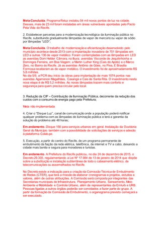Meta Concluída. Programa Reluz instalou 54 mil novos pontos de luz na cidade.
Desses, mais de 23 mil foram instaladas em áreas vulneráveis apontadas pelo Pacto
Pela Vida do Recife.
2. Estabelecer parcerias para a modernização tecnológica da iluminação pública no
Recife, substituindo gradualmente lâmpadas de vapor de mercúrio ou vapor de sódio
por lâmpadas “LED”;
Meta Concluída. O trabalho de modernização e eficientização desenvolvido pelo
município acontece desde 2013 com a implantação inovadora de 751 lâmpadas em
LED e outras 136 de vapor metálico. Foram contempladas com as lâmpadas em LED
as avenidas Dom Helder Câmara, no Ibura; avenidas Visconde de Jequitinhonha e
Domingos Ferreira, em Boa Viagem; a Martin Luther King (Cais do Apolo) e o Marco
Zero, no Bairro do Recife. Já as avenidas Antônio de Góes, no Pina, E Brasília
Formosa receberam as de vapor metálico. O investimento foi de aproximadamente R$
5,8 milhões.
No dia 5/9, a PCR deu início às obras para implantação de mais 1074 pontos nas
avenidas Agamenon Magalhães, Caxangá e Cais de Santa Rita. O investimento nesta
nova etapa é de R$ 5,2 milhões. As novas lâmpadas trazem mais conforto e
segurança para quem precisa circular pelo local.
3. Redução da CIP – Contribuição de Iluminação Pública, decorrente da redução dos
custos com o consumo de energia pago pela Prefeitura;
Meta não implementada
4. Criar o “Disque Luz”, canal de comunicação onde a população poderá notificar
qualquer problema com as lâmpadas de iluminação pública e terá a garantia da
solução do problema até 48 horas;
Em andamento. Disque 156 para serviços urbanos em geral. Instalação da Ouvidoria
Geral do Município também com a possibilidade de solicitações de serviços e adesão
à plataforma Colab.pe.
5. Execução, a partir do centro do Recife, de um programa permanente de
embutimento da fiação da rede elétrica, telefônica, de internet e TV a cabo, deixando a
cidade mais bonita e segura para moradores e turistas.
Em andamento. A Prefeitura do Recife publicou, no dia 24 de dezembro de 2015, o
Decreto 29.335, regulamentando a Lei Nº 17.984 de 13 de janeiro de 2014 que dispõe
sobre a substituição e instalação subterrânea de todo o cabeamento elétrico, de
telecomunicações ou assemelhados no Recife.
No Decreto existe a indicação para a criação da Comissão Técnica de Embutimento
de Redes (CTER), que terá a missão de elaborar cronogramas e projetos, estudos e
valores, além de outras atribuições. A Comissão será composta por integrantes das
Secretarias municipais de Infraestrutura, Planejamento Urbano, Saneamento, Meio
Ambiente e Mobilidade e Controle Urbano, além de representantes da Emlurb e URB.
Pessoas ligadas a outros órgãos poderão ser convidados a fazer parte do grupo. A
partir da formação da Comissão de Embutimento, o organograma previsto começará a
ser executado.
 