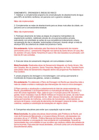 SANEAMENTO, DRENAGEM E ÁREAS DE RISCO
1. Viabilizar e complementar programa de universalização do abastecimento de água
para 90% do território recifense, em parceria com o governo estadual;
Meta não implementada
2. Complementar as redes de abastecimento para as áreas mais altas da cidade, em
parceria com a concessionária estadual;
Meta não implementada
3. Participar ativamente de todas as etapas do programa metropolitano de
esgotamento sanitário, viabilizado através de uma parceria público-privada,
executando com prioridade as ações de sua competência (ordenamento urbano,
recuperação de vias e calçadas, autorizações e licenças), visando atingir a meta de
alcançar 65% de cobertura da cidade nos próximos 4 anos.
Em andamento. Ações realizadas pela Secretaria de Saneamento de maneira
permanente como o saneamento integrado nos bairros de Santo Amaro (6 ruas), Ilha
do Joaneiro (9 ruas), Santa Terezinha (4 ruas) e Vila dos Casados (rua principal), com
total de 20 ruas conluídas.
4. Executar obras de saneamento integrado em comunidades e bairros;
Meta Concluída. Realizadas obras de Saneamento Integrado em Santo Amaro, Vila
dos Casados, Ilha do Joaneiro, Santa Terezinha, Mangueira da Torre. Também foram
executadas obras de Saneamento integrado dentro dos programas Pac Beberibe I e
Pac Cordeiro.
5. amplo programa de drenagem e microdrenagem, com serviço permanente e
monitorado de limpeza das galerias, canais e canaletas;
Em andamento. Foi elaborado o Plano de Drenagem do Recife que desenhou toda a
rede da cidade e norteia a realização das intervenções de macro e micro drenagem.
O Plano permitiu a atualização e cadastramento do total de canais existentes no
Recife, possibilitando o acompanhamento e a manutenção de todos eles. Em 2013
eram 66 canais registrados. Hoje, sabe-se que o município possui 99. Durante a
gestão, foram investidos mais de R$ 30 milhões em limpeza de canais, de onde foram
removidas mais de 220 toneladas de lixo. Além dessas intervenções, são realizadas
ações permanentes de melhorias, como obras de manutenção, contemplando os
serviços de limpeza, construção de elementos de drenagem (poços de visitas, caixas
coletoras, sarjetas) e substituição de tubulações em alguns casos.
6. Campanhas educativas para evitar que a população suje os canais.
Meta Concluída. As ações educativas desenvolvidas pela Prefeitura do Recife, por
meio da Empresa de Manutenção e Limpeza Urbana (Emlurb), são baseadas nos
princípios da Lei nº. 9795/99 - Política Nacional de Educação Ambiental. As ações
procuram trabalhar a concepção do meio ambiente em sua totalidade, focando as
necessidades das comunidades no que se refere aos resíduos sólidos descartados de
forma incorreta. Para executar essas atividades, a Emlurb conta com uma Assessoria
SócioAmbiental (ASA).
 