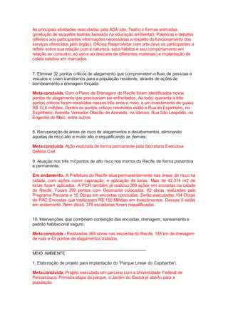 As principais atividades executadas pela ASA são: Teatro e formas animadas
(produção de esquetes teatrais baseada na educação ambiental); Palestras e debates
(oferece aos participantes informações necessárias a respeito do funcionamento dos
serviços oferecidos pelo órgão); Oficina Reaproveitar com arte (leva os participantes a
refletir sobre sua relação com a natureza, seus hábitos e seu comportamento em
relação ao consumo, ao uso e ao descarte de diferentes materiais) e implantação de
coleta seletiva em mercados.
7. Eliminar 32 pontos críticos de alagamento que comprometem o fluxo de pessoas e
veículos e criam transtornos para a população residente, através de ações de
bombeamento e drenagem forçada.
Meta concluída. Com o Plano de Drenagem do Recife foram identificados novos
pontos de alagamento que precisariam ser enfrentados. Ao todo, quarenta e três
pontos críticos foram resolvidos nesses três anos e meio, a um investimento de quase
R$ 12,6 milhões. Dentre os pontos críticos resolvidos estão a Rua do Espinheiro, no
Espinheiro; Avenida Vereador Otacílio de Azevedo, na Várzea; Rua São Leopoldo, no
Engenho do Meio, entre outros.
8. Recuperação de áreas de risco de alagamentos e desabamentos, eliminando
aquelas de risco alto e muito alto e requalificando as demais;
Meta concluída. Ação realizada de forma permanente pela Secretaria Executiva
Defesa Civil.
9. Atuação nos três mil pontos de alto risco nos morros do Recife, de forma preventiva
e permanente;
Em andamento. A Prefeitura do Recife atua permanentemente nas áreas de risco na
cidade, com ações como capinação, e aplicação de lonas. Mais de 42.314 m2 de
lonas foram aplicados. A PCR também já realizou 369 ações em encostas na cidade
do Recife. Foram 292 pontos com Geomanta colocados, 62 obras realizadas pelo
Programa Parceria e 15 Obras em encostas concluídas. Serão executadas 104 Obras
do PAC Encostas que totalizaram R$ 150 Milhões em Investimentos. Dessas 5 estão
em andamento. Além disso, 378 escadarias foram requalificadas.
10. Intervenções que combinem contenção das encostas, drenagem, saneamento e
padrão habitacional seguro.
Meta concluída - Realizadas 369 obras nas encostas do Recife, 183 km de drenagem
de ruas e 43 pontos de alagamentos tratados.
_________________________________________________
MEIO AMBIENTE
1. Elaboração de projeto para implantação do “Parque Linear do Capibaribe”;
Meta concluída. Projeto executado em parceria com a Universidade Federal de
Pernambuco. Primeira etapa do parque, o Jardim do Baobá já aberto para a
população.
 