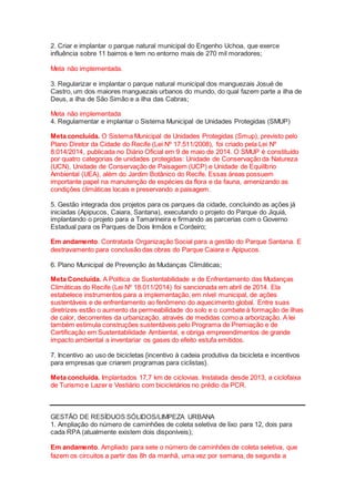 2. Criar e implantar o parque natural municipal do Engenho Uchoa, que exerce
influência sobre 11 bairros e tem no entorno mais de 270 mil moradores;
Meta não implementada.
3. Regularizar e implantar o parque natural municipal dos manguezais Josué de
Castro, um dos maiores manguezais urbanos do mundo, do qual fazem parte a ilha de
Deus, a ilha de São Simão e a ilha das Cabras;
Meta não implementada
4. Regulamentar e implantar o Sistema Municipal de Unidades Protegidas (SMUP)
Meta concluída. O Sistema Municipal de Unidades Protegidas (Smup), previsto pelo
Plano Diretor da Cidade do Recife (Lei Nº 17.511/2008), foi criado pela Lei Nº
8.014/2014, publicada no Diário Oficial em 9 de maio de 2014. O SMUP é constituído
por quatro categorias de unidades protegidas: Unidade de Conservação da Natureza
(UCN), Unidade de Conservação de Paisagem (UCP) e Unidade de Equilíbrio
Ambiental (UEA), além do Jardim Botânico do Recife. Essas áreas possuem
importante papel na manutenção de espécies da flora e da fauna, amenizando as
condições climáticas locais e preservando a paisagem.
5. Gestão integrada dos projetos para os parques da cidade, concluindo as ações já
iniciadas (Apipucos, Caiara, Santana), executando o projeto do Parque do Jiquiá,
implantando o projeto para a Tamarineira e firmando as parcerias com o Governo
Estadual para os Parques de Dois Irmãos e Cordeiro;
Em andamento. Contratada Organização Social para a gestão do Parque Santana. E
destravamento para conclusão das obras do Parque Caiara e Apipucos.
6. Plano Municipal de Prevenção às Mudanças Climáticas;
Meta Concluída. A Política de Sustentabilidade e de Enfrentamento das Mudanças
Climáticas do Recife (Lei Nº 18.011/2014) foi sancionada em abril de 2014. Ela
estabelece instrumentos para a implementação, em nível municipal, de ações
sustentáveis e de enfrentamento ao fenômeno do aquecimento global. Entre suas
diretrizes estão o aumento da permeabilidade do solo e o combate à formação de ilhas
de calor, decorrentes da urbanização, através de medidas como a arborização. A lei
também estimula construções sustentáveis pelo Programa de Premiação e de
Certificação em Sustentabilidade Ambiental, e obriga empreendimentos de grande
impacto ambiental a inventariar os gases do efeito estufa emitidos.
7. Incentivo ao uso de bicicletas {incentivo à cadeia produtiva da bicicleta e incentivos
para empresas que criarem programas para ciclistas}.
Meta concluída. Implantados 17,7 km de ciclovias. Instalada desde 2013, a ciclofaixa
de Turismo e Lazer e Vestiário com bicicletários no prédio da PCR.
GESTÃO DE RESÍDUOS SÓLIDOS/LIMPEZA URBANA
1. Ampliação do número de caminhões de coleta seletiva de lixo para 12, dois para
cada RPA (atualmente existem dois disponíveis);
Em andamento. Ampliado para sete o número de caminhões de coleta seletiva, que
fazem os circuitos a partir das 8h da manhã, uma vez por semana, de segunda a
 