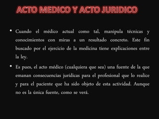 • Cuando el médico actual como tal, manipula técnicas y
  conocimientos con miras a un resultado concreto. Este fin
  buscado por el ejercicio de la medicina tiene explicaciones entre
  la ley.
• Es pues, el acto médico (cualquiera que sea) una fuente de la que
  emanan consecuencias jurídicas para el profesional que lo realice
  y para el paciente que ha sido objeto de esta actividad. Aunque
  no es la única fuente, como se verá.
 