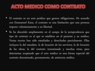 • El contrato es un acto jurídico que genera obligaciones. De acuerdo
  con Emmanuel Kans, el contrato es una limitación que una persona
  impone voluntariamente a su libertad.
• Se ha discutido ampliamente en el campo de la jurisprudencia que
  tipo de contrato es el que se establece en el paciente y su médico.
  Varias teorías han sido estudiadas y desechadas parcialmente. Ellas
  incluyen la del mandato, la de locación de los servicios, la de locación
  de las obras, la del contrato innominado y muchas otras, para
  determinar aceptando que el acto médico es una forma especial del
  contrato denominado, precisamente, de asistencia médica.
 