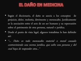• Según el diccionario, el daño se asocia a los conceptos de
  perjuicio, dolor, molestia, detrimento y menoscabo. Jurídicamente
  es la asociación entre el acto de un ser humano y su repercusión
  sobre el patrimonio de otra persona, natural o jurídica.
• Desde el punto de vista legal, algunos tratadistas lo han definido
  así:
• “… Daño es todo menoscabo material o moral causado
  contraviniendo una norma jurídica, que sufre una persona y del
  cual haya de responder otra…”
 
