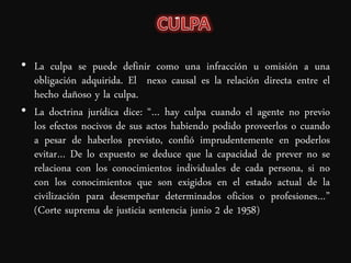 • La culpa se puede definir como una infracción u omisión a una
  obligación adquirida. El nexo causal es la relación directa entre el
  hecho dañoso y la culpa.
• La doctrina jurídica dice: “… hay culpa cuando el agente no previo
  los efectos nocivos de sus actos habiendo podido proveerlos o cuando
  a pesar de haberlos previsto, confió imprudentemente en poderlos
  evitar… De lo expuesto se deduce que la capacidad de prever no se
  relaciona con los conocimientos individuales de cada persona, si no
  con los conocimientos que son exigidos en el estado actual de la
  civilización para desempeñar determinados oficios o profesiones…”
  (Corte suprema de justicia sentencia junio 2 de 1958)
 