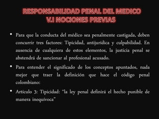 • Para que la conducta del médico sea penalmente castigada, deben
  concurrir tres factores: Tipicidad, antijurídica y culpabilidad. En
  ausencia de cualquiera de estos elementos, la justicia penal se
  abstendrá de sancionar al profesional acusado.
• Para entender el significado de los conceptos apuntados, nada
  mejor que traer la definición que hace el código penal
  colombiano:
• Artículo 3: Tipicidad: “la ley penal definirá el hecho punible de
  manera inequívoca”
 