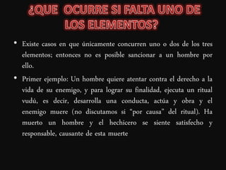 • Existe casos en que únicamente concurren uno o dos de los tres
  elementos; entonces no es posible sancionar a un hombre por
  ello.
• Primer ejemplo: Un hombre quiere atentar contra el derecho a la
  vida de su enemigo, y para lograr su finalidad, ejecuta un ritual
  vudú, es decir, desarrolla una conducta, actúa y obra y el
  enemigo muere (no discutamos si “por causa” del ritual). Ha
  muerto un hombre y el hechicero se siente satisfecho y
  responsable, causante de esta muerte
 