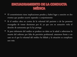 • El consentimiento tiene implicaciones penales y habrá lugar a sanción en dos
  eventos que pueden ocurrir separada o conjuntamente:
• Si el médico obra en contra de la voluntad del paciente o de las personas
  encargadas de tomar decisiones por él, ya que con su actuación viola el
  derecho de autonomía que la ley protege.
• Si para infortunio del médico se produce un daño en la salud o sobreviene la
  muerte del enfermo por falta de previsión profesional, estaremos frente a un
  caso en el que la voluntad del médico ha fallado y la situación se complicara
  aun más.
 
