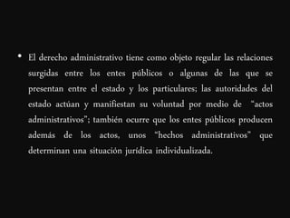 • El derecho administrativo tiene como objeto regular las relaciones
  surgidas entre los entes públicos o algunas de las que se
  presentan entre el estado y los particulares; las autoridades del
  estado actúan y manifiestan su voluntad por medio de “actos
  administrativos”; también ocurre que los entes públicos producen
  además de los actos, unos “hechos administrativos” que
  determinan una situación jurídica individualizada.
 