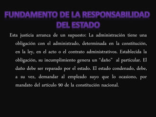 Esta justicia arranca de un supuesto: La administración tiene una
   obligación con el administrado, determinada en la constitución,
   en la ley, en el acto o el contrato administrativos. Establecida la
   obligación, su incumplimiento genera un “daño” al particular. El
   daño debe ser reparado por el estado. El estado condenado, debe,
   a su vez, demandar al empleado suyo que lo ocasiono, por
   mandato del artículo 90 de la constitución nacional.
 
