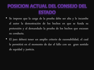 • Se impone que la carga de la prueba debe ser alta y le incumbe
  al autor la demostración de los hechos en que se funda su
  pretensión y al demandado la prueba de los hechos que excusan
  su conducta.
• El juez deberá tener un amplio criterio de razonabilidad, el cual
  le permitirá en el momento de dar el fallo con un gran sentido
  de equidad y justicia.
 