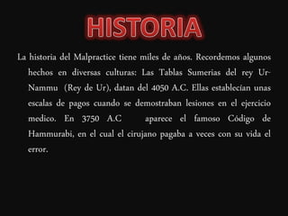 La historia del Malpractice tiene miles de años. Recordemos algunos
   hechos en diversas culturas: Las Tablas Sumerias del rey Ur-
   Nammu (Rey de Ur), datan del 4050 A.C. Ellas establecían unas
   escalas de pagos cuando se demostraban lesiones en el ejercicio
   medico. En 3750 A.C             aparece el famoso Código de
   Hammurabi, en el cual el cirujano pagaba a veces con su vida el
   error.
 