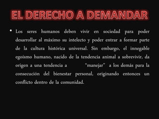 • Los seres humanos deben vivir en sociedad para poder
  desarrollar al máximo su intelecto y poder entrar a formar parte
  de la cultura histórica universal. Sin embargo, el innegable
  egoísmo humano, nacido de la tendencia animal a sobrevivir, da
  origen a una tendencia a          “manejar” a los demás para la
  consecución del bienestar personal, originando entonces un
  conflicto dentro de la comunidad.
 