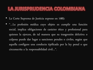 • La Corte Suprema de Justicia expreso en 1985:
• “…La profesión médica cuyo objeto es cumplir una función
  social, implica obligaciones de carácter ético y profesional para
  quienes la ejercen, de tal manera que su trasgresión delictiva o
  culposa puede dar lugar a sanciones penales o civiles, según que
  aquella configure una conducta tipificada por la ley penal o que
  circunscrita a la responsabilidad civil…”.
 