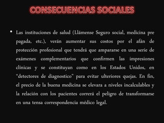 • Las instituciones de salud (Llámense Seguro social, medicina pre
  pagada, etc.), verán aumentar sus costos por el afán de
  protección profesional que tendrá que ampararse en una serie de
  exámenes complementarios que confirmen las impresiones
  clínicas y se constituyan como en los Estados Unidos, en
  “detectores de diagnostico” para evitar ulteriores quejas. En fin,
  el precio de la buena medicina se elevara a niveles incalculables y
  la relación con los pacientes correrá el peligro de transformarse
  en una tensa correspondencia médico legal.
 