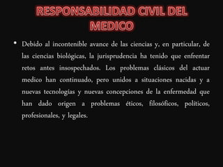• Debido al incontenible avance de las ciencias y, en particular, de
  las ciencias biológicas, la jurisprudencia ha tenido que enfrentar
  retos antes insospechados. Los problemas clásicos del actuar
  medico han continuado, pero unidos a situaciones nacidas y a
  nuevas tecnologías y nuevas concepciones de la enfermedad que
  han dado origen a problemas éticos, filosóficos, políticos,
  profesionales, y legales.
 