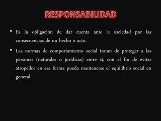 • Es la obligación de dar cuenta ante la sociedad por las
  consecuencias de un hecho o acto.
• Las normas de comportamiento social tratan de proteger a las
  personas (naturales o jurídicas) entre sí, con el fin de evitar
  atropellos en esa forma pueda mantenerse el equilibrio social en
  general.
 