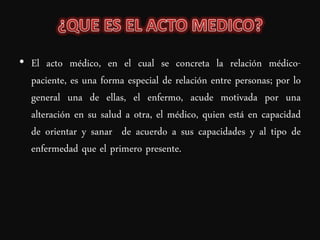• El acto médico, en el cual se concreta la relación médico-
  paciente, es una forma especial de relación entre personas; por lo
  general una de ellas, el enfermo, acude motivada por una
  alteración en su salud a otra, el médico, quien está en capacidad
  de orientar y sanar de acuerdo a sus capacidades y al tipo de
  enfermedad que el primero presente.
 