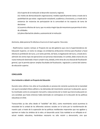(iii) el aporte de la institución al desarrollo nacional y regional,
(iv) niveles de democratización organizacional, medida específicamente tanto a través de la
posibilidad de que exista organización estudiantil, académica y funcionaria, y a través de la
existencia de instancias de participación de la comunidad en los espacios de toma de
decisiones
(v) ausencia efectiva de lucro; que no exista ningún tipo de mecanismo que permita el retiro
de utilidades.
(vi) plena libertad de cátedra y autonomía de la institución
Asimismo, debe ponerse fin efectivo al lucro en el nivel superior. Para esto:
- Reafirmamos nuestro rechazo al Proyecto de Ley del gobierno que crea la Superintendencia de
Educación Superior, en tanto no otorga a la entidad las atribuciones mínimas para fiscalizar y hacer
efectiva la prohibición de lucro, y en tanto permite, de facto, la legalización del lucro, a través de la
admisión de ciertos tipos de operaciones con personas relacionadas. En cambio, debe crearse de una
nueva Institución destinada a hacer cumplir la ley, dotada, entre otras de una cláusula de fiscalización
general, que le permita ejercer amplias facultades de fiscalización, regulación y control del sistema
de educación superior.
CONCLUSIÓN
Una invitación a debatir un Proyecto de Educación
Durante estos últimos tres años se ha producido un proceso de creciente aumento de la masividad
con que la sociedad chilena adhiere a las demandas del movimiento social por la educación, que se
ha movilizado contra la concepción mercantil y reduccionista de la misión que tiene la educación en
una sociedad, que hasta entonces había dominado sin contrapesos en la discusión de las políticas
educativas en Chile.
Transcurridos ya dos años desde el “estallido” del 2011, como movimiento social asumimos la
necesidad de la unidad de los diferentes sectores sociales en la lucha por la transformación de
nuestro país a través de la superación de las políticas neoliberales imperantes que nos agobian y
oprimen en todos los ámbitos de la vida y el desarrollo social. Esta realidad se ve reflejada en el
actual modelo educativo, haciéndose necesario no sólo resistir y denunciarlo, sino que
 