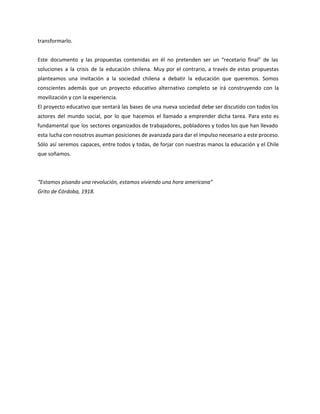 transformarlo.
Este documento y las propuestas contenidas en él no pretenden ser un “recetario final” de las
soluciones a la crisis de la educación chilena. Muy por el contrario, a través de estas propuestas
planteamos una invitación a la sociedad chilena a debatir la educación que queremos. Somos
conscientes además que un proyecto educativo alternativo completo se irá construyendo con la
movilización y con la experiencia.
El proyecto educativo que sentará las bases de una nueva sociedad debe ser discutido con todos los
actores del mundo social, por lo que hacemos el llamado a emprender dicha tarea. Para esto es
fundamental que los sectores organizados de trabajadores, pobladores y todos los que han llevado
esta lucha con nosotros asuman posiciones de avanzada para dar el impulso necesario a este proceso.
Sólo así seremos capaces, entre todos y todas, de forjar con nuestras manos la educación y el Chile
que soñamos.
“Estamos pisando una revolución, estamos viviendo una hora americana”
Grito de Córdoba, 1918.
 