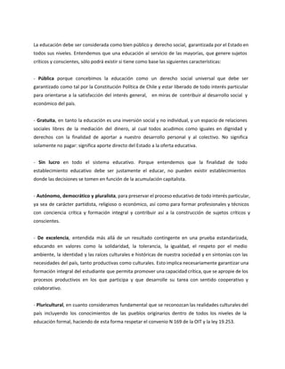 La educación debe ser considerada como bien público y derecho social, garantizada por el Estado en
todos sus niveles. Entendemos que una educación al servicio de las mayorías, que genere sujetos
críticos y conscientes, sólo podrá existir si tiene como base las siguientes características:
- Pública porque concebimos la educación como un derecho social universal que debe ser
garantizado como tal por la Constitución Política de Chile y estar liberado de todo interés particular
para orientarse a la satisfacción del interés general, en miras de contribuir al desarrollo social y
económico del país.
- Gratuita, en tanto la educación es una inversión social y no individual, y un espacio de relaciones
sociales libres de la mediación del dinero, al cual todos acudimos como iguales en dignidad y
derechos con la finalidad de aportar a nuestro desarrollo personal y al colectivo. No significa
solamente no pagar: significa aporte directo del Estado a la oferta educativa.
- Sin lucro en todo el sistema educativo. Porque entendemos que la finalidad de todo
establecimiento educativo debe ser justamente el educar, no pueden existir establecimientos
donde las decisiones se tomen en función de la acumulación capitalista.
- Autónomo, democrático y pluralista, para preservar el proceso educativo de todo interés particular,
ya sea de carácter partidista, religioso o económico, así como para formar profesionales y técnicos
con conciencia crítica y formación integral y contribuir así a la construcción de sujetos críticos y
conscientes.
- De excelencia, entendida más allá de un resultado contingente en una prueba estandarizada,
educando en valores como la solidaridad, la tolerancia, la igualdad, el respeto por el medio
ambiente, la identidad y las raíces culturales e históricas de nuestra sociedad y en sintonías con las
necesidades del país, tanto productivas como culturales. Esto implica necesariamente garantizar una
formación integral del estudiante que permita promover una capacidad crítica, que se apropie de los
procesos productivos en los que participa y que desarrolle su tarea con sentido cooperativo y
colaborativo.
- Pluricultural, en cuanto consideramos fundamental que se reconozcan las realidades culturales del
país incluyendo los conocimientos de las pueblos originarios dentro de todos los niveles de la
educación formal, haciendo de esta forma respetar el convenio N 169 de la OIT y la ley 19.253.
 