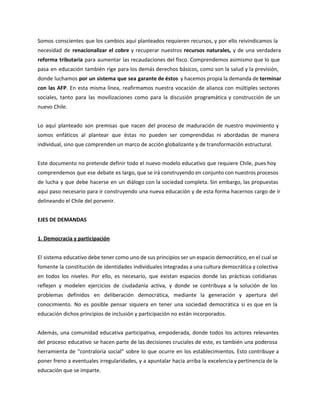Somos conscientes que los cambios aquí planteados requieren recursos, y por ello reivindicamos la
necesidad de renacionalizar el cobre y recuperar nuestros recursos naturales, y de una verdadera
reforma tributaria para aumentar las recaudaciones del fisco. Comprendemos asimismo que lo que
pasa en educación también rige para los demás derechos básicos, como son la salud y la previsión,
donde luchamos por un sistema que sea garante de éstos y hacemos propia la demanda de terminar
con las AFP. En esta misma línea, reafirmamos nuestra vocación de alianza con múltiples sectores
sociales, tanto para las movilizaciones como para la discusión programática y construcción de un
nuevo Chile.
Lo aquí planteado son premisas que nacen del proceso de maduración de nuestro movimiento y
somos enfáticos al plantear que éstas no pueden ser comprendidas ni abordadas de manera
individual, sino que comprenden un marco de acción globalizante y de transformación estructural.
Este documento no pretende definir todo el nuevo modelo educativo que requiere Chile, pues hoy
comprendemos que ese debate es largo, que se irá construyendo en conjunto con nuestros procesos
de lucha y que debe hacerse en un diálogo con la sociedad completa. Sin embargo, las propuestas
aquí paso necesario para ir construyendo una nueva educación y de esta forma hacernos cargo de ir
delineando el Chile del porvenir.
EJES DE DEMANDAS
1. Democracia y participación
El sistema educativo debe tener como uno de sus principios ser un espacio democrático, en el cual se
fomente la constitución de identidades individuales integradas a una cultura democrática y colectiva
en todos los niveles. Por ello, es necesario, que existan espacios donde las prácticas cotidianas
reflejen y modelen ejercicios de ciudadanía activa, y donde se contribuya a la solución de los
problemas definidos en deliberación democrática, mediante la generación y apertura del
conocimiento. No es posible pensar siquiera en tener una sociedad democrática si es que en la
educación dichos principios de inclusión y participación no están incorporados.
Además, una comunidad educativa participativa, empoderada, donde todos los actores relevantes
del proceso educativo se hacen parte de las decisiones cruciales de este, es también una poderosa
herramienta de “contraloría social” sobre lo que ocurre en los establecimientos. Esto contribuye a
poner freno a eventuales irregularidades, y a apuntalar hacia arriba la excelencia y pertinencia de la
educación que se imparte.
 