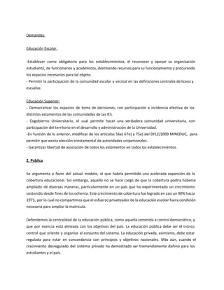 Demandas:
Educación Escolar:
-Establecer como obligatorio para los establecimientos, el reconocer y apoyar su organización
estudiantil, de funcionarios y académicos, destinando recursos para su funcionamiento y procurando
los espacios necesarios para tal objeto.
- Permitir la participación de la comunidad escolar y vecinal en las definiciones centrales de liceos y
escuelas
Educación Superior:
- Democratizar los espacios de toma de decisiones, con participación e incidencia efectiva de los
distintos estamentos de las comunidades de las IES.
- Cogobierno Universitario, el cual permite hacer una verdadera comunidad universitaria, con
participación del territorio en el desarrollo y administración de la Universidad.
-En función de lo anterior, modificar de los artículos 56e) 67e) y 75e) del DFL2/2009 MINEDUC, para
permitir que exista elección triestamental de autoridades unipersonales.
- Garantizar libertad de asociación de todos los estamentos en todos los establecimientos.
2. Pública
Se argumenta a favor del actual modelo, el que habría permitido una acelerada expansión de la
cobertura educacional. Sin embargo, aquello no se hace cargo de que la cobertura podría haberse
ampliado de diversas maneras, particularmente en un país que ha experimentado un crecimiento
sostenido desde fines de los ochenta. Este crecimiento de cobertura fue logrado en casi un 90% hacia
1973, por lo cual no compartimos que el esfuerzo privatizador de la educación escolar fuera condición
necesaria para ampliar la matrícula.
Defendemos la centralidad de la educación pública, como aquella sometida a control democrático, y
que por esencia está alineada con los objetivos del país. La educación pública debe ser el tronco
central que oriente y organice al conjunto del sistema. La educación privada, asimismo, debe estar
regulada para estar en concordancia con principios y objetivos nacionales. Más aún, cuando el
crecimiento desregulado del sistema privado ha demostrado ser tremendamente dañino para los
estudiantes y el país.
 